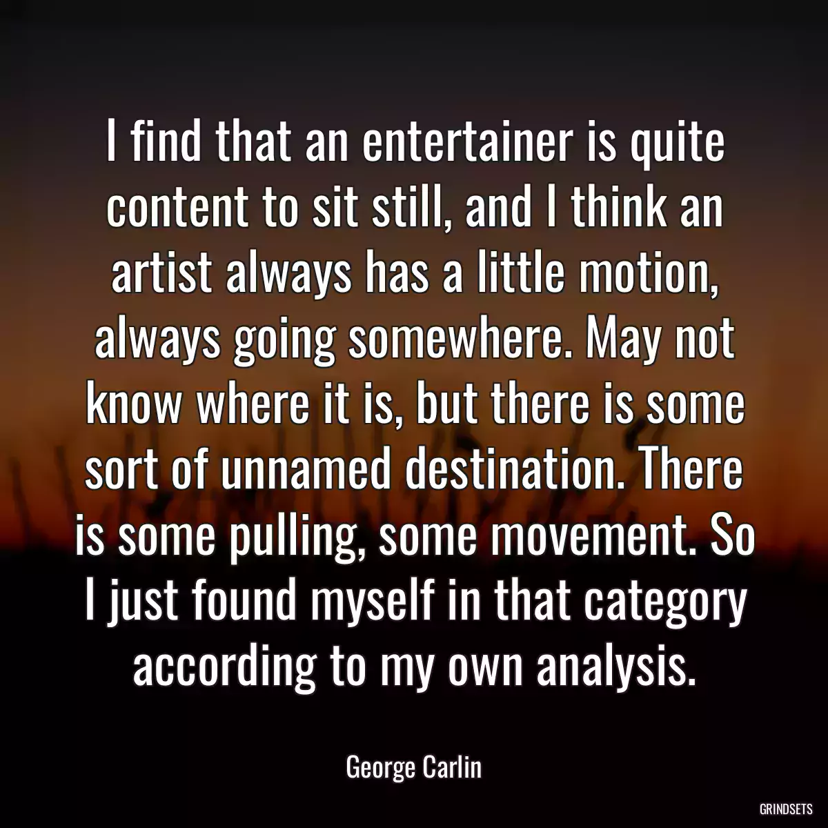 I find that an entertainer is quite content to sit still, and I think an artist always has a little motion, always going somewhere. May not know where it is, but there is some sort of unnamed destination. There is some pulling, some movement. So I just found myself in that category according to my own analysis.