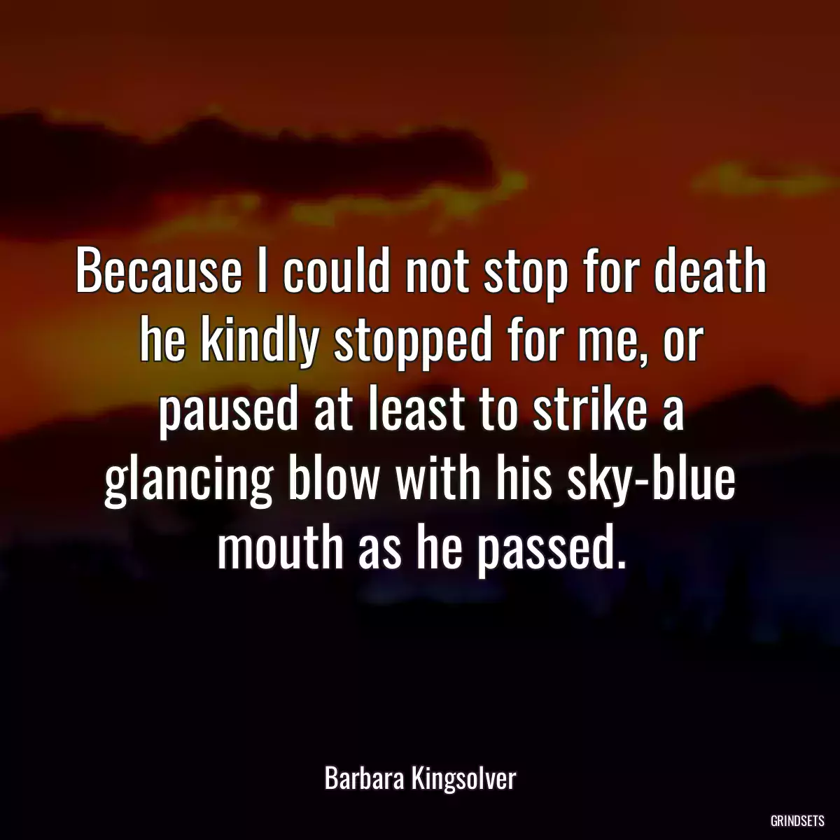 Because I could not stop for death he kindly stopped for me, or paused at least to strike a glancing blow with his sky-blue mouth as he passed.