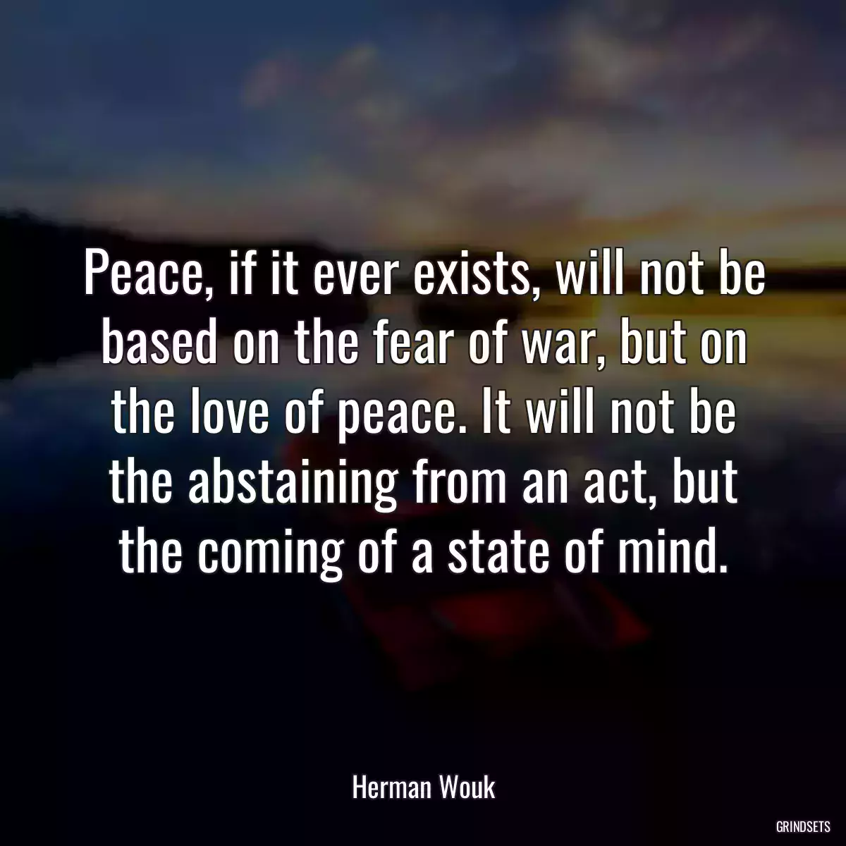 Peace, if it ever exists, will not be based on the fear of war, but on the love of peace. It will not be the abstaining from an act, but the coming of a state of mind.