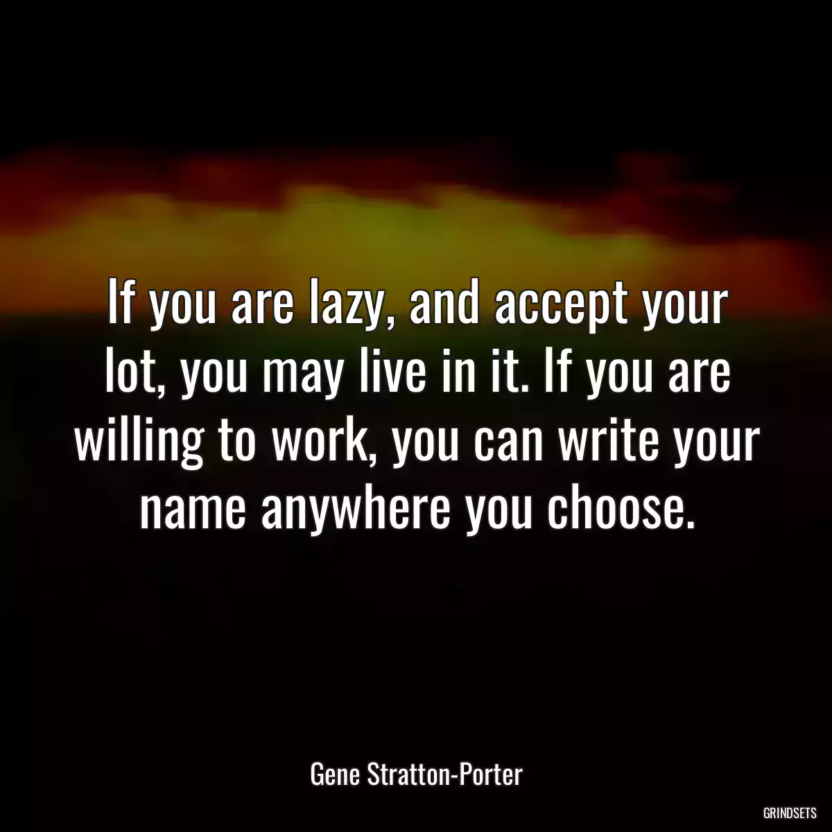 If you are lazy, and accept your lot, you may live in it. If you are willing to work, you can write your name anywhere you choose.