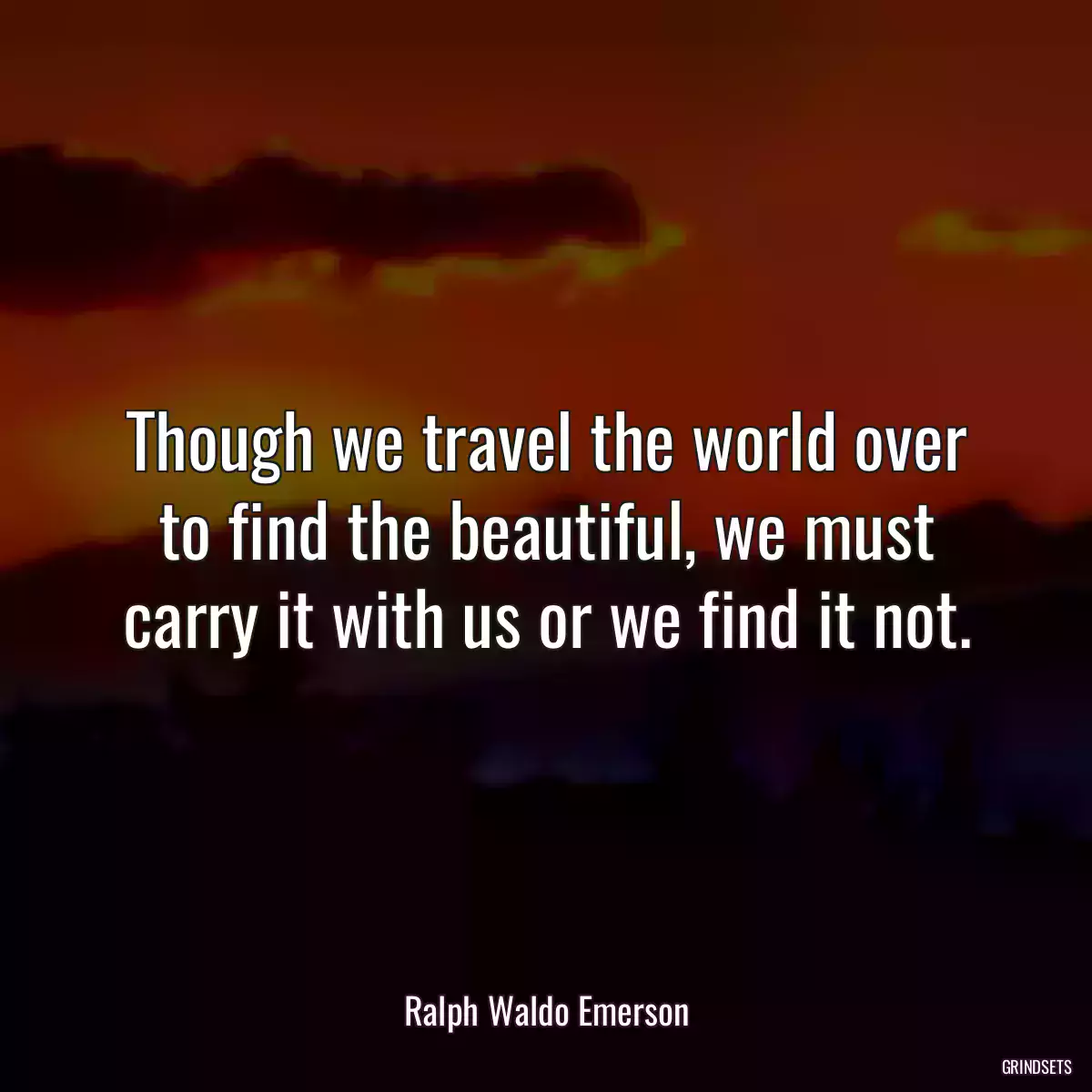 Though we travel the world over to find the beautiful, we must carry it with us or we find it not.