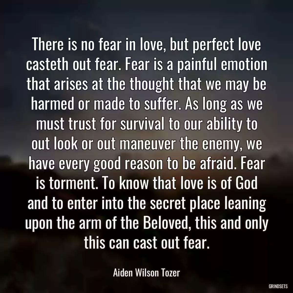 There is no fear in love, but perfect love casteth out fear. Fear is a painful emotion that arises at the thought that we may be harmed or made to suffer. As long as we must trust for survival to our ability to out look or out maneuver the enemy, we have every good reason to be afraid. Fear is torment. To know that love is of God and to enter into the secret place leaning upon the arm of the Beloved, this and only this can cast out fear.