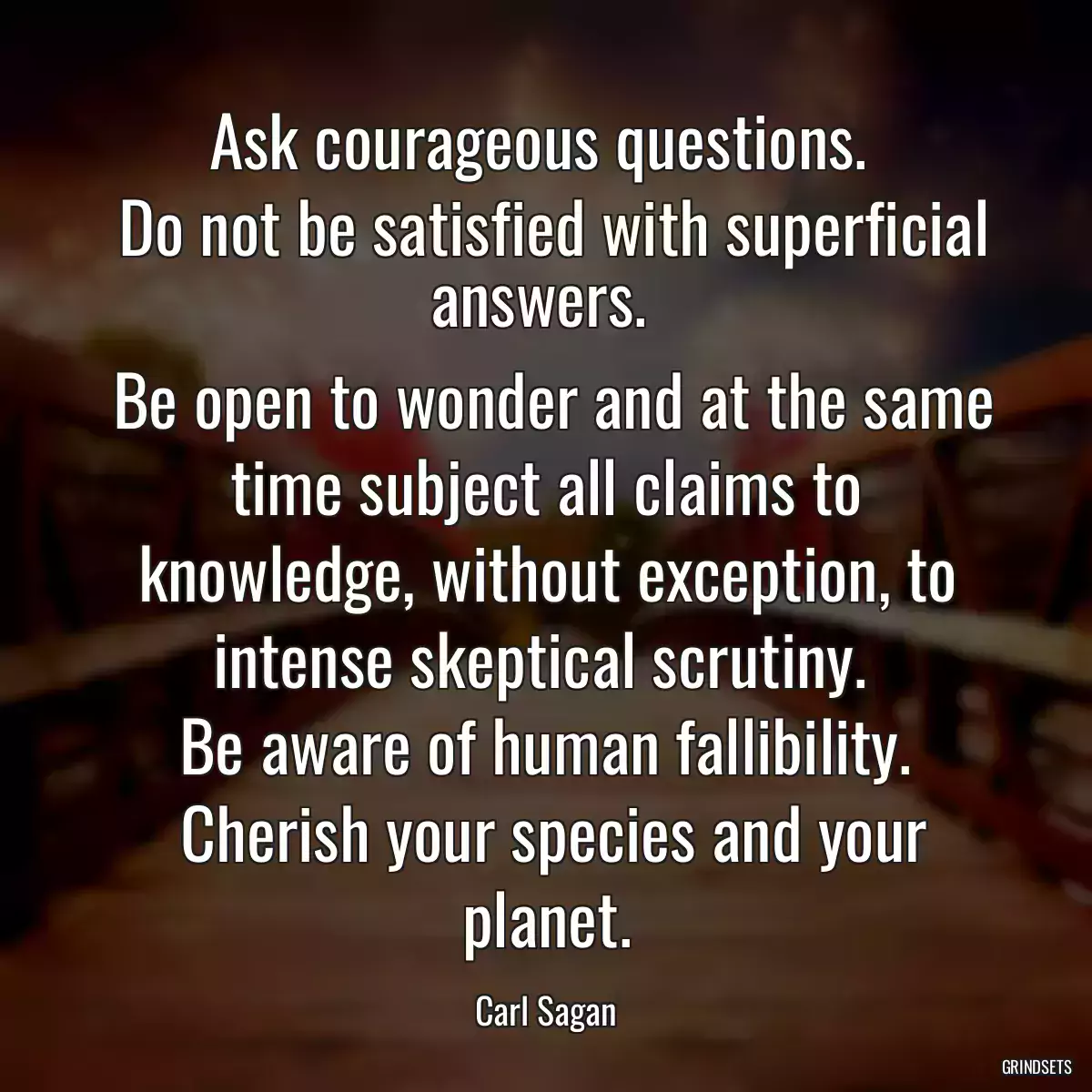 Ask courageous questions. 
 Do not be satisfied with superficial answers. 
 Be open to wonder and at the same time subject all claims to knowledge, without exception, to intense skeptical scrutiny. 
 Be aware of human fallibility. 
 Cherish your species and your planet.