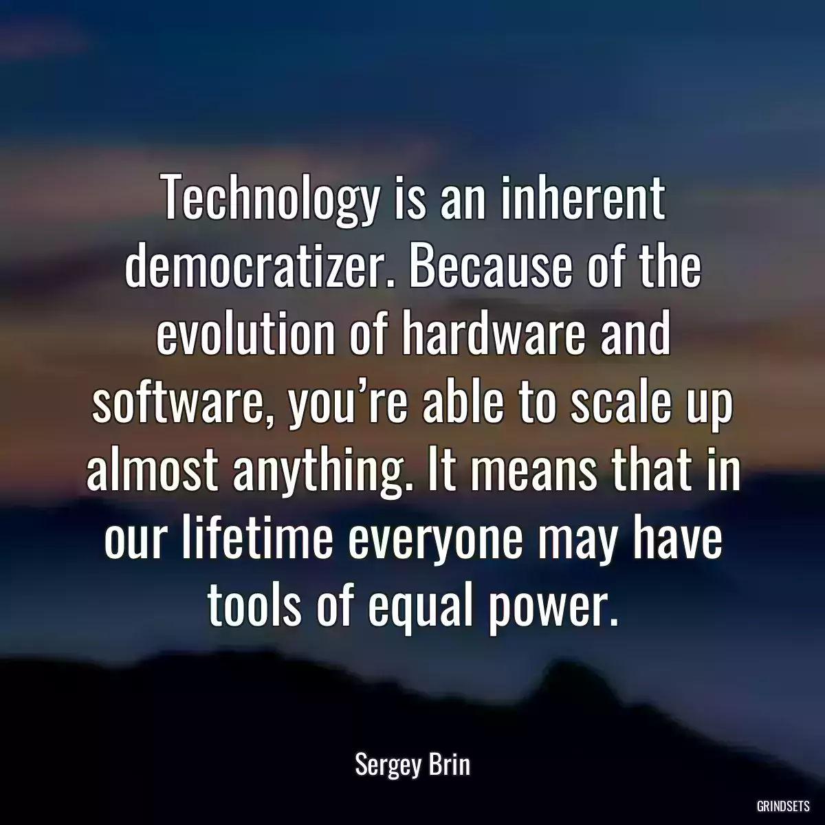 Technology is an inherent democratizer. Because of the evolution of hardware and software, you’re able to scale up almost anything. It means that in our lifetime everyone may have tools of equal power.