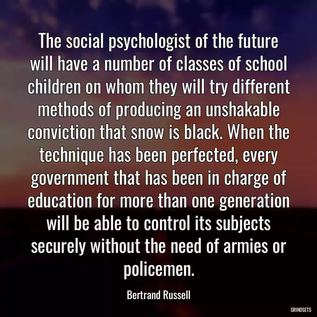 The social psychologist of the future will have a number of classes of school children on whom they will try different methods of producing an unshakable conviction that snow is black. When the technique has been perfected, every government that has been in charge of education for more than one generation will be able to control its subjects securely without the need of armies or policemen.