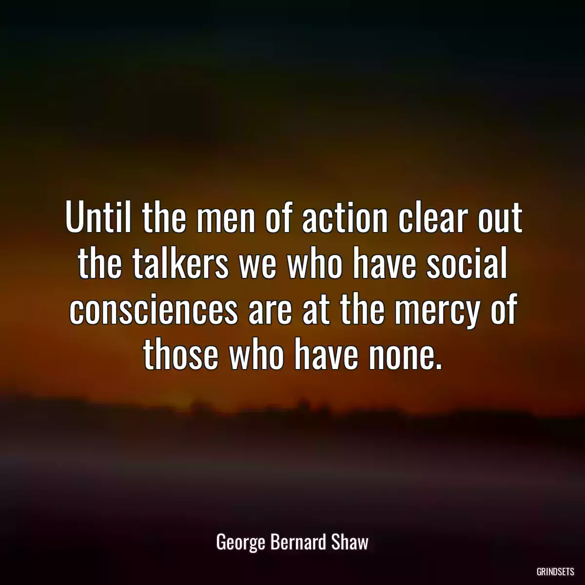 Until the men of action clear out the talkers we who have social consciences are at the mercy of those who have none.