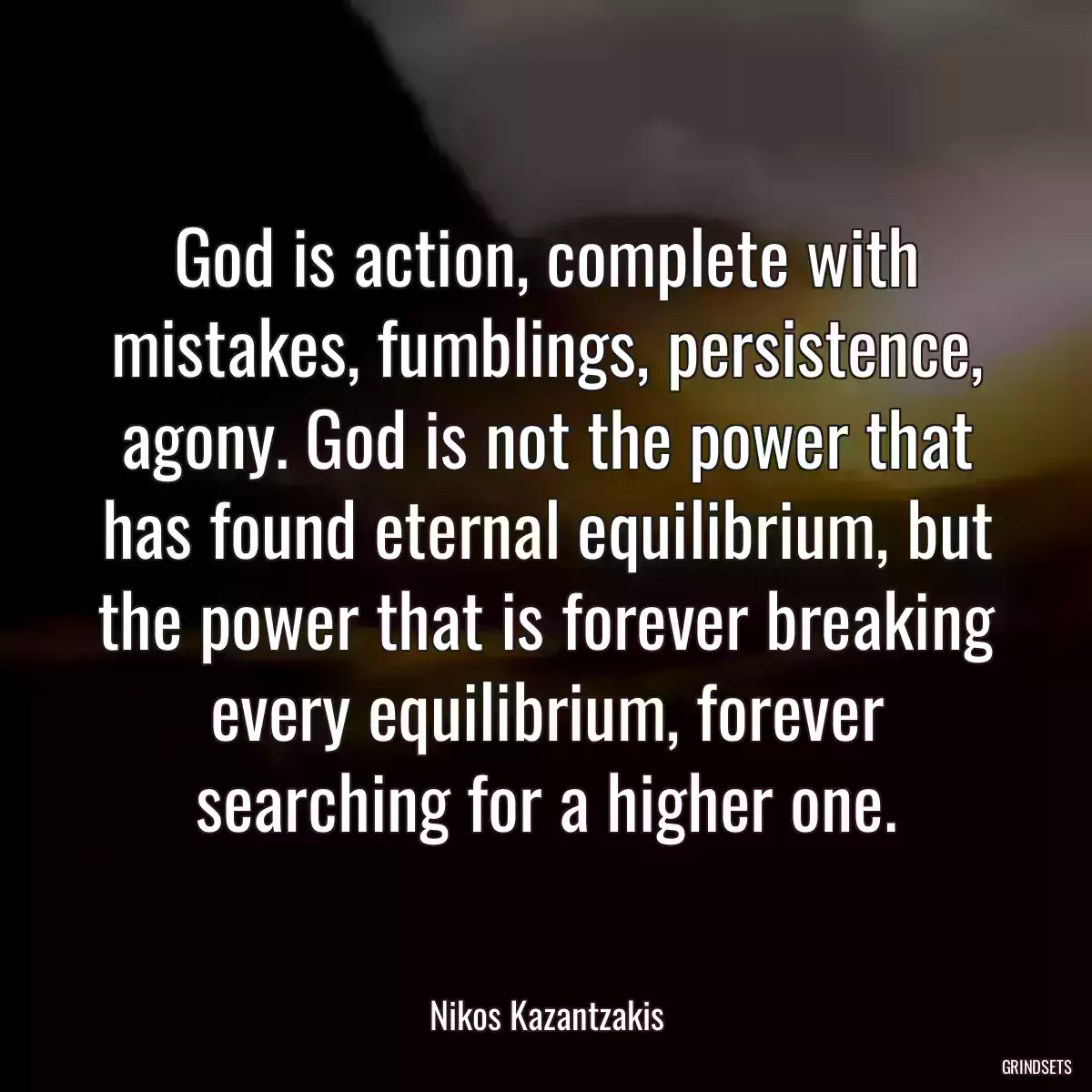 God is action, complete with mistakes, fumblings, persistence, agony. God is not the power that has found eternal equilibrium, but the power that is forever breaking every equilibrium, forever searching for a higher one.