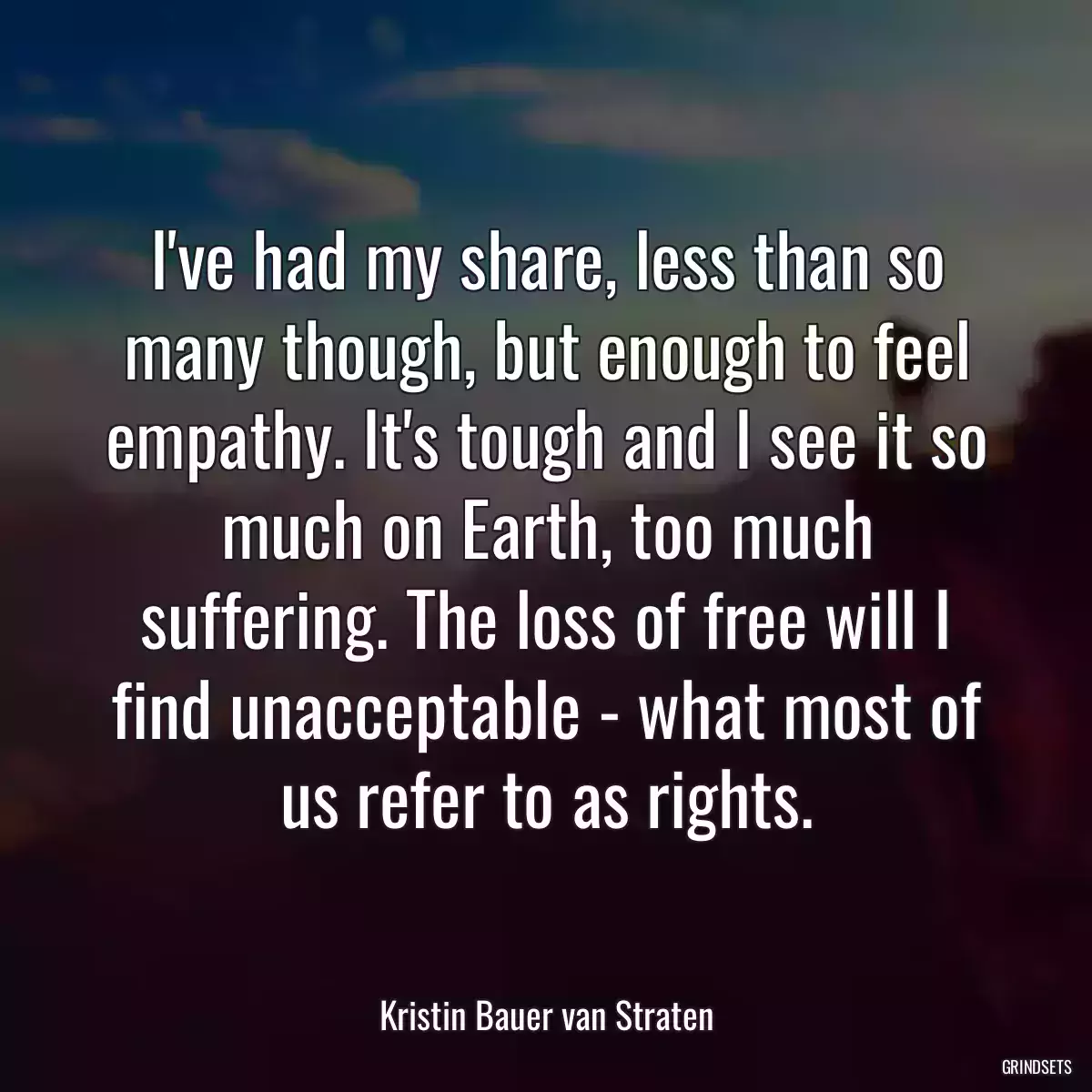 I\'ve had my share, less than so many though, but enough to feel empathy. It\'s tough and I see it so much on Earth, too much suffering. The loss of free will I find unacceptable - what most of us refer to as rights.