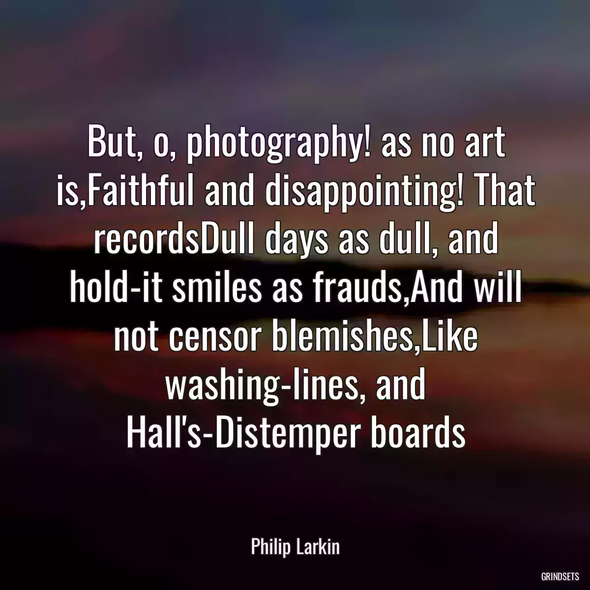 But, o, photography! as no art is,Faithful and disappointing! That recordsDull days as dull, and hold-it smiles as frauds,And will not censor blemishes,Like washing-lines, and Hall\'s-Distemper boards