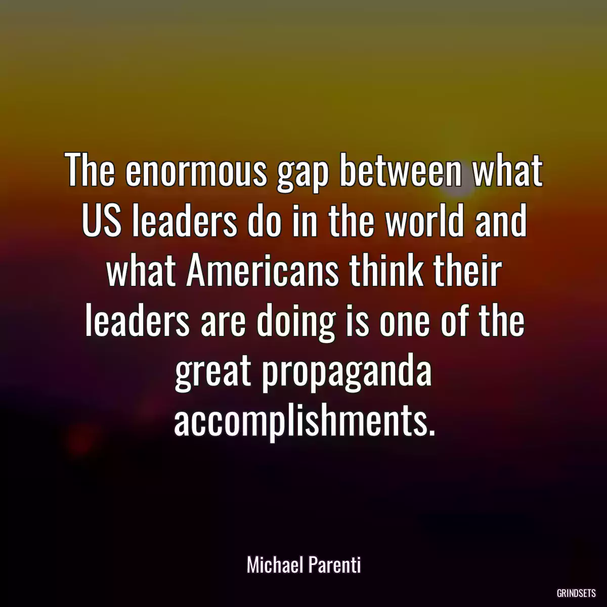 The enormous gap between what US leaders do in the world and what Americans think their leaders are doing is one of the great propaganda accomplishments.