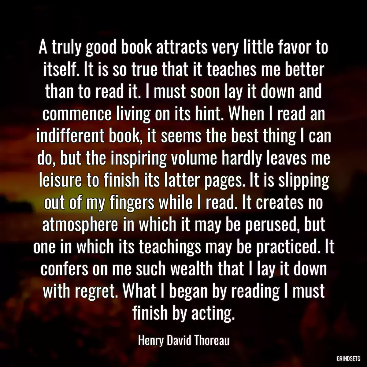 A truly good book attracts very little favor to itself. It is so true that it teaches me better than to read it. I must soon lay it down and commence living on its hint. When I read an indifferent book, it seems the best thing I can do, but the inspiring volume hardly leaves me leisure to finish its latter pages. It is slipping out of my fingers while I read. It creates no atmosphere in which it may be perused, but one in which its teachings may be practiced. It confers on me such wealth that I lay it down with regret. What I began by reading I must finish by acting.