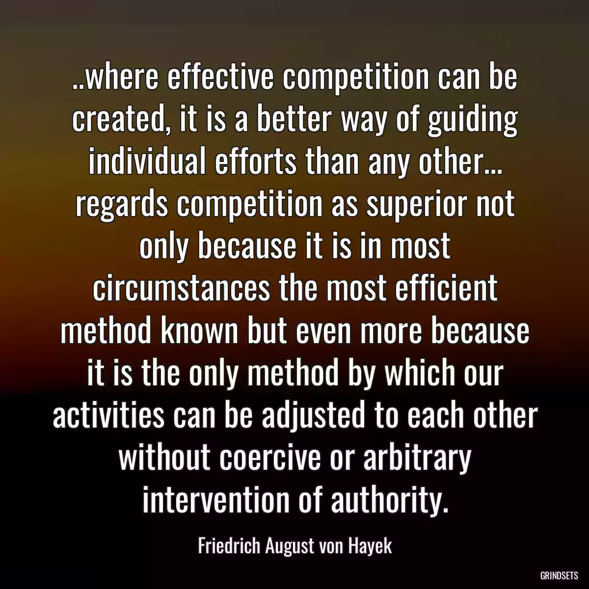 ..where effective competition can be created, it is a better way of guiding individual efforts than any other... regards competition as superior not only because it is in most circumstances the most efficient method known but even more because it is the only method by which our activities can be adjusted to each other without coercive or arbitrary intervention of authority.