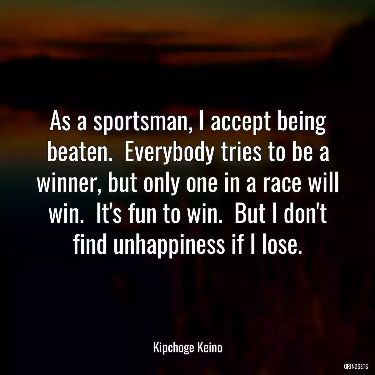 As a sportsman, I accept being beaten.  Everybody tries to be a winner, but only one in a race will win.  It\'s fun to win.  But I don\'t find unhappiness if I lose.