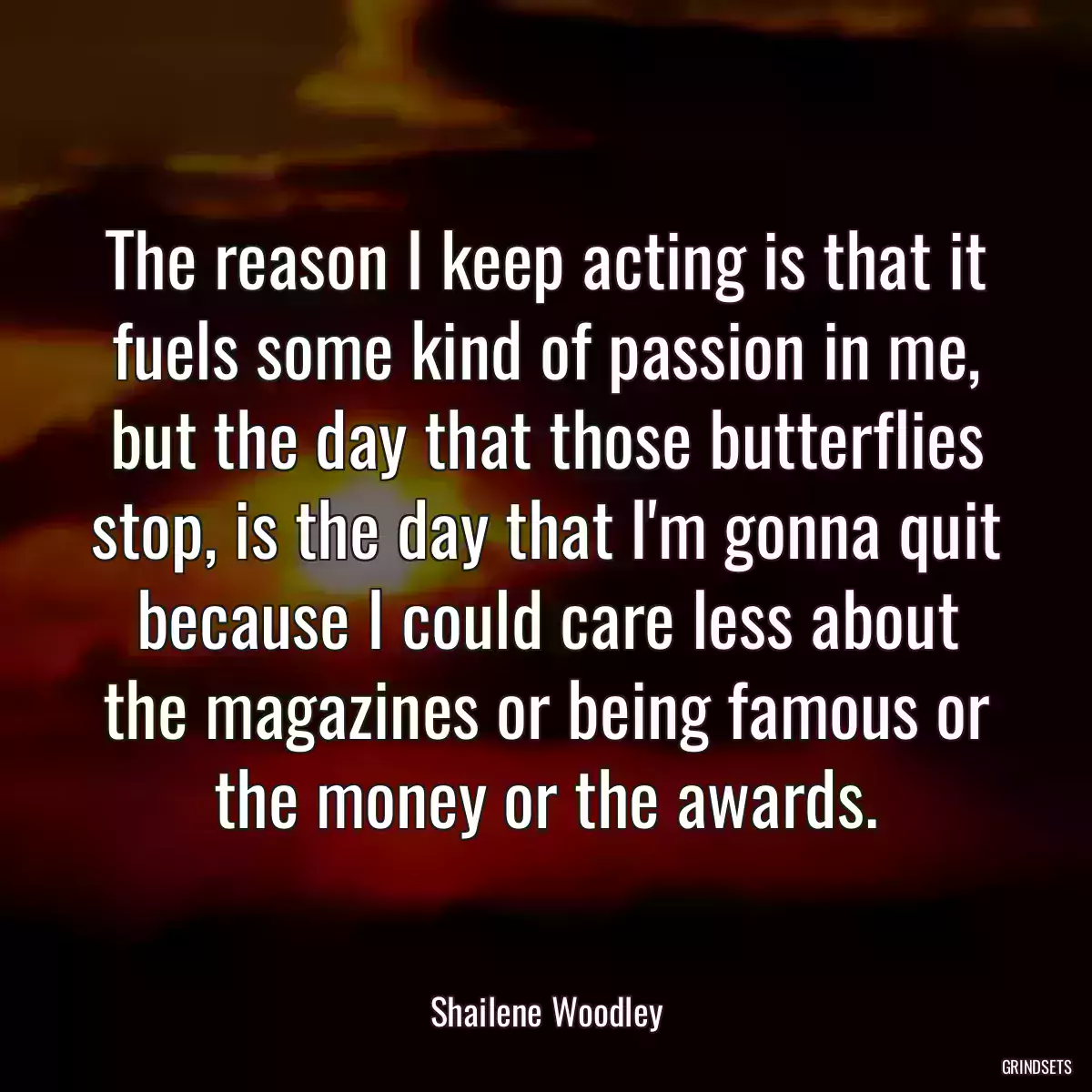 The reason I keep acting is that it fuels some kind of passion in me, but the day that those butterflies stop, is the day that I\'m gonna quit because I could care less about the magazines or being famous or the money or the awards.