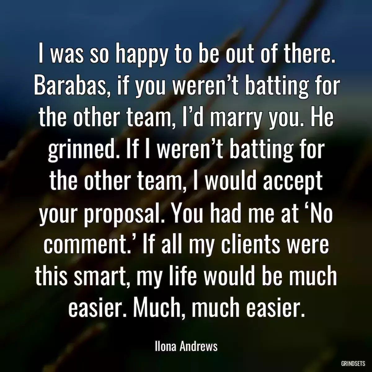 I was so happy to be out of there. Barabas, if you weren’t batting for the other team, I’d marry you. He grinned. If I weren’t batting for the other team, I would accept your proposal. You had me at ‘No comment.’ If all my clients were this smart, my life would be much easier. Much, much easier.