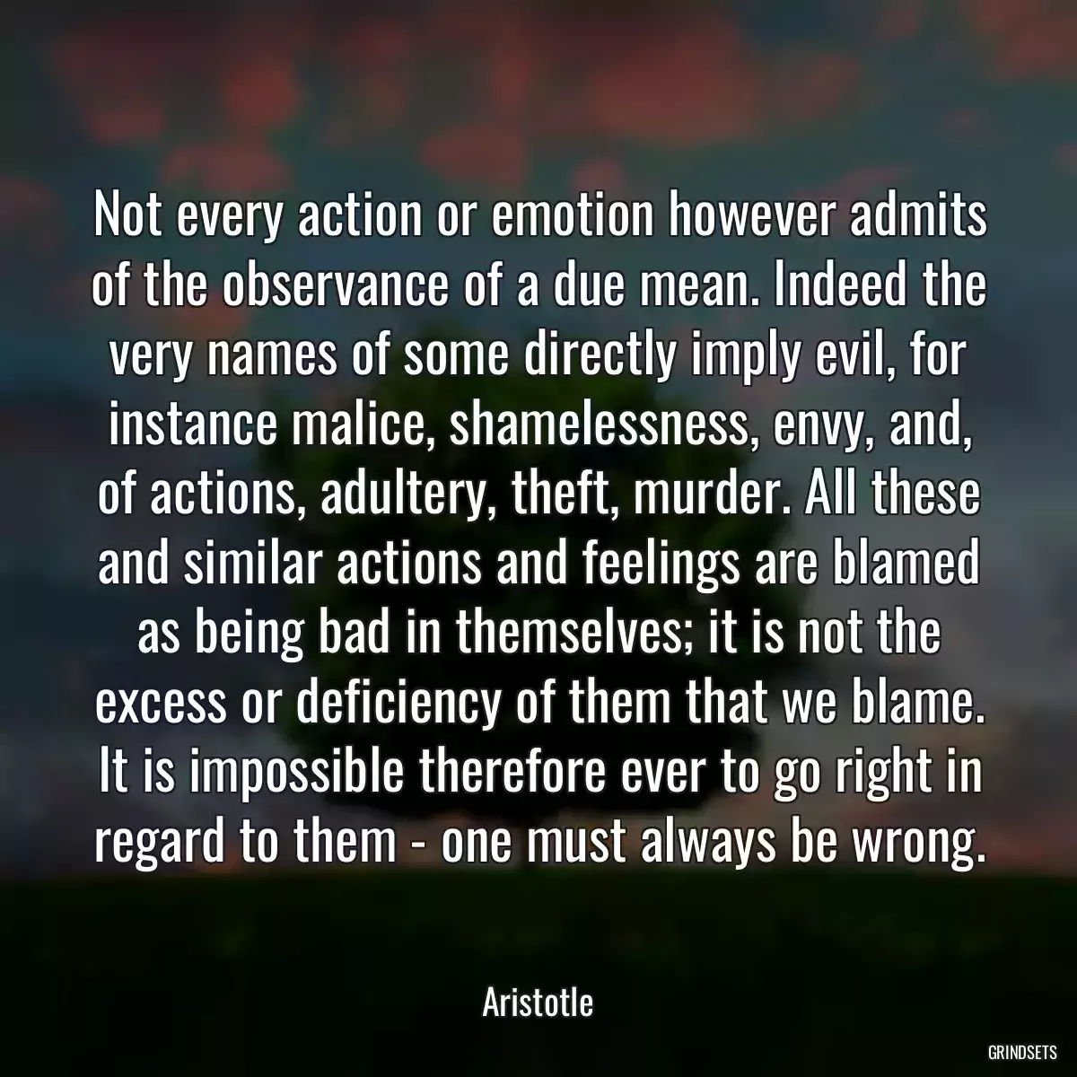 Not every action or emotion however admits of the observance of a due mean. Indeed the very names of some directly imply evil, for instance malice, shamelessness, envy, and, of actions, adultery, theft, murder. All these and similar actions and feelings are blamed as being bad in themselves; it is not the excess or deficiency of them that we blame. It is impossible therefore ever to go right in regard to them - one must always be wrong.