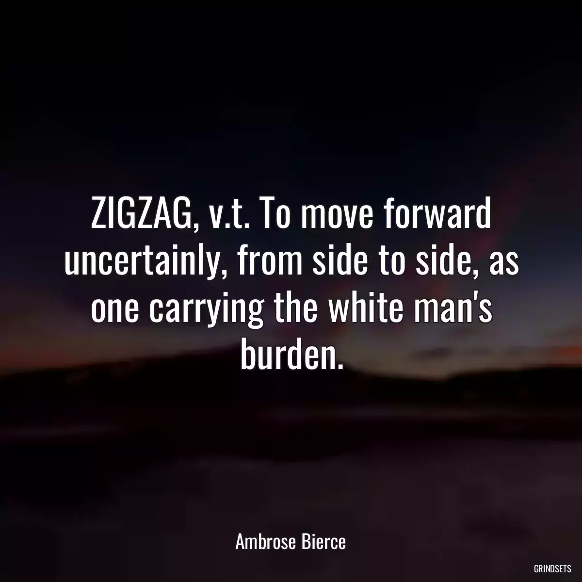 ZIGZAG, v.t. To move forward uncertainly, from side to side, as one carrying the white man\'s burden.