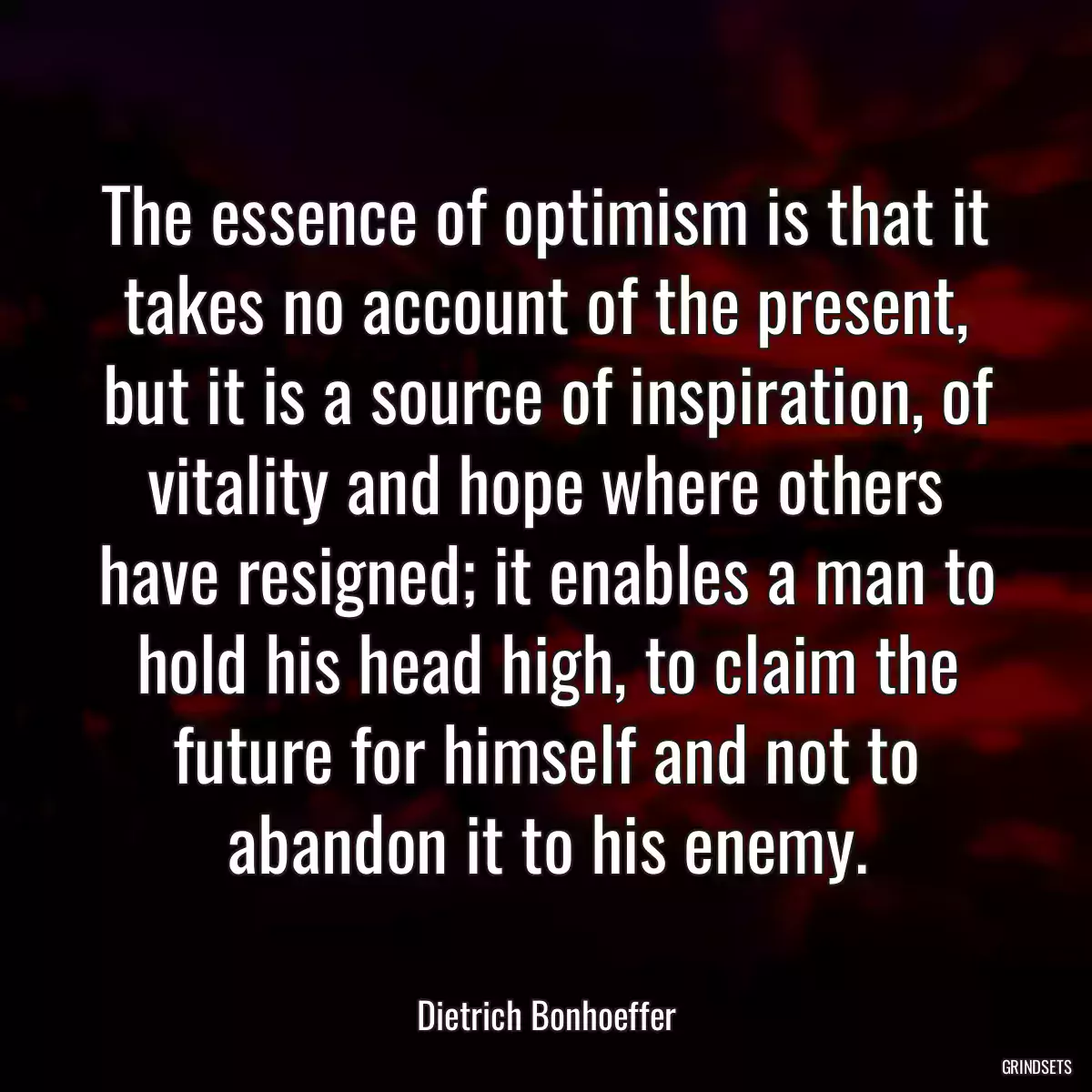 The essence of optimism is that it takes no account of the present, but it is a source of inspiration, of vitality and hope where others have resigned; it enables a man to hold his head high, to claim the future for himself and not to abandon it to his enemy.