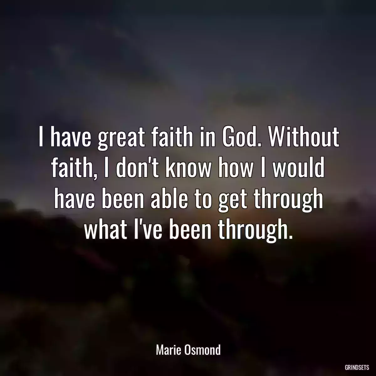 I have great faith in God. Without faith, I don\'t know how I would have been able to get through what I\'ve been through.