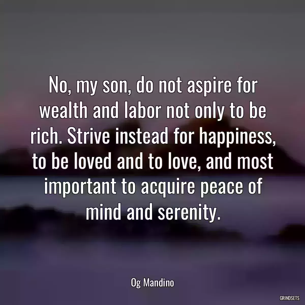 No, my son, do not aspire for wealth and labor not only to be rich. Strive instead for happiness, to be loved and to love, and most important to acquire peace of mind and serenity.