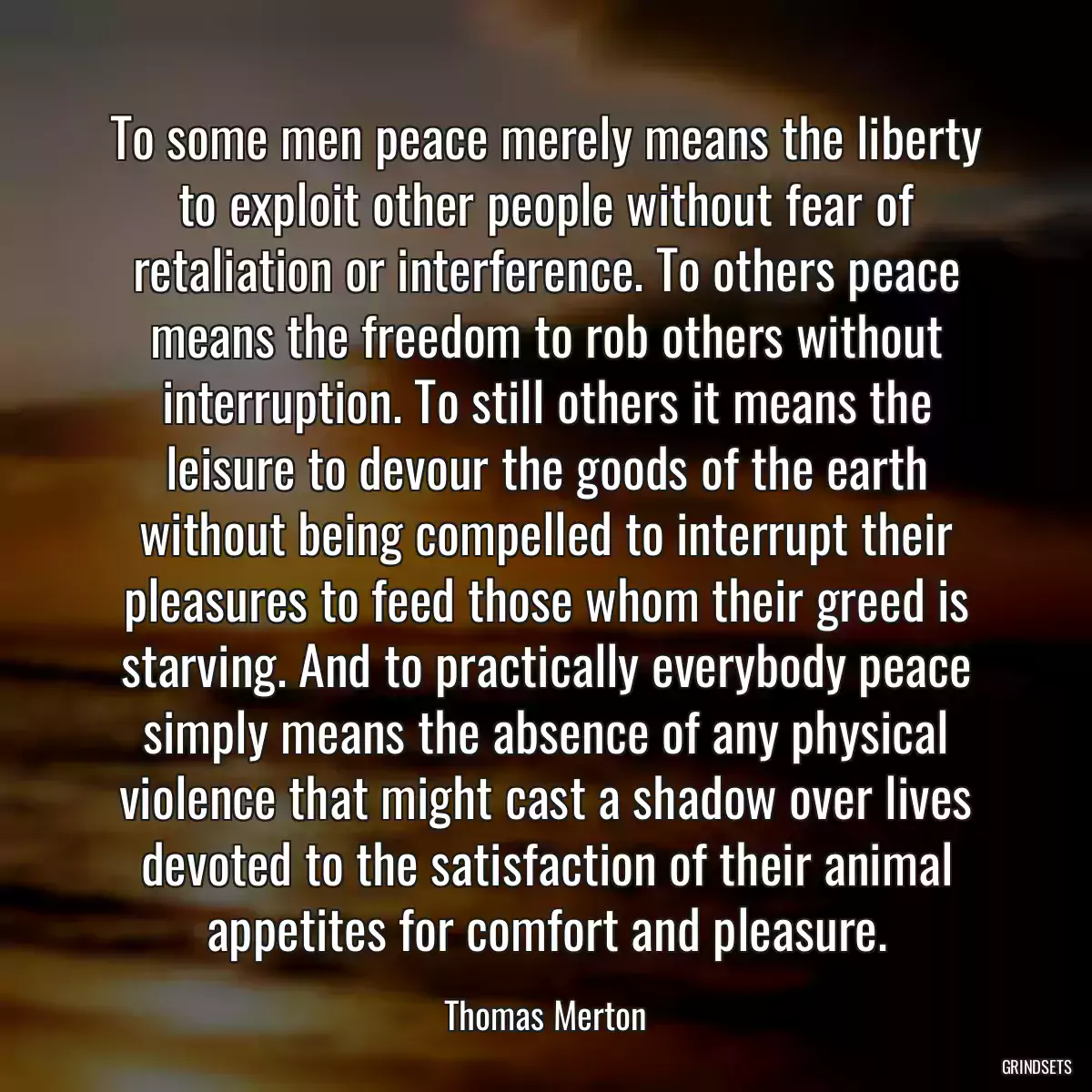 To some men peace merely means the liberty to exploit other people without fear of retaliation or interference. To others peace means the freedom to rob others without interruption. To still others it means the leisure to devour the goods of the earth without being compelled to interrupt their pleasures to feed those whom their greed is starving. And to practically everybody peace simply means the absence of any physical violence that might cast a shadow over lives devoted to the satisfaction of their animal appetites for comfort and pleasure.