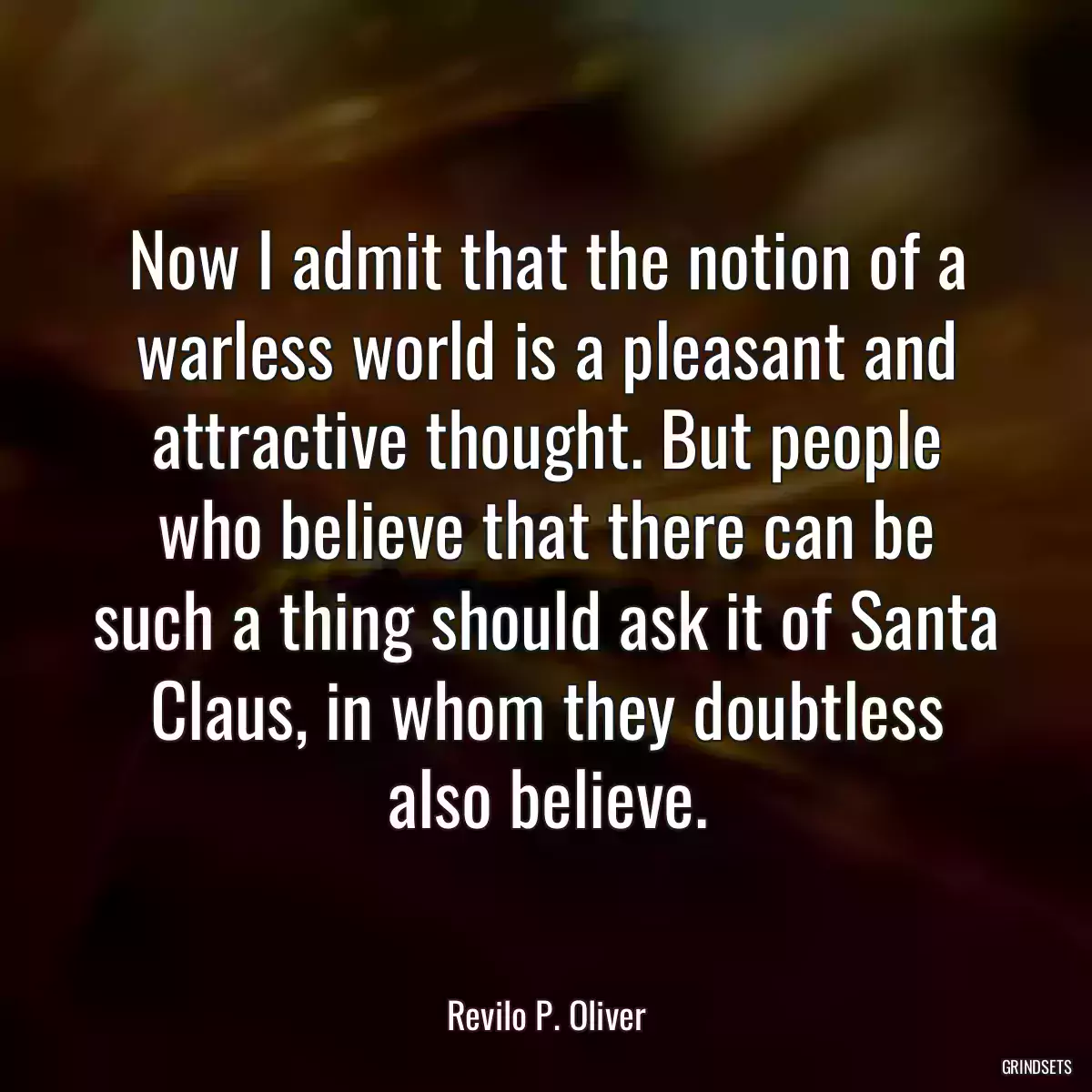 Now I admit that the notion of a warless world is a pleasant and attractive thought. But people who believe that there can be such a thing should ask it of Santa Claus, in whom they doubtless also believe.