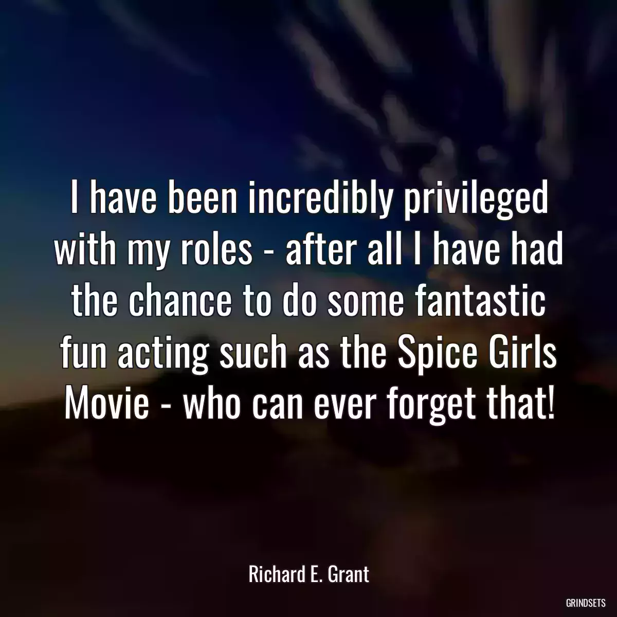 I have been incredibly privileged with my roles - after all I have had the chance to do some fantastic fun acting such as the Spice Girls Movie - who can ever forget that!