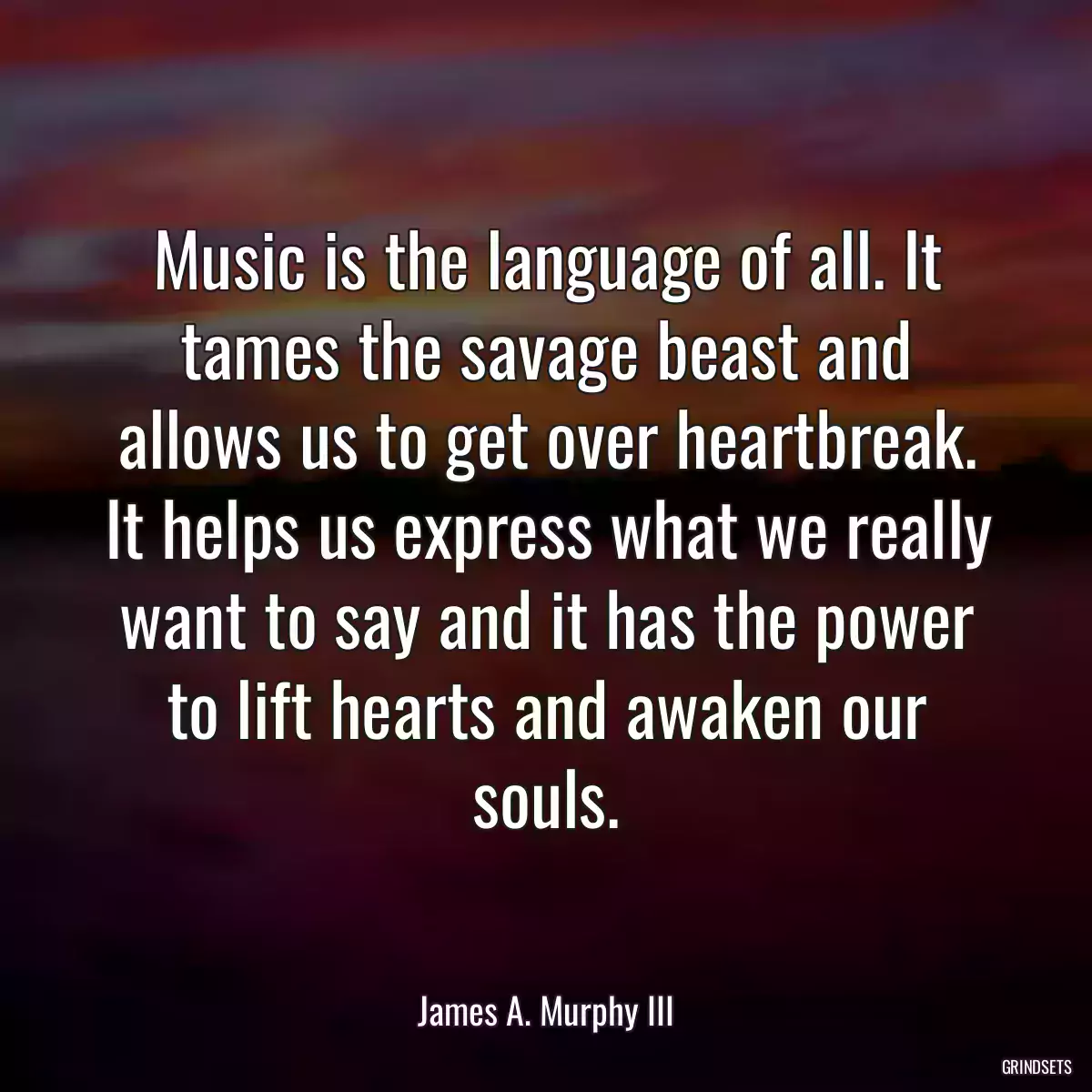 Music is the language of all. It tames the savage beast and allows us to get over heartbreak. It helps us express what we really want to say and it has the power to lift hearts and awaken our souls.