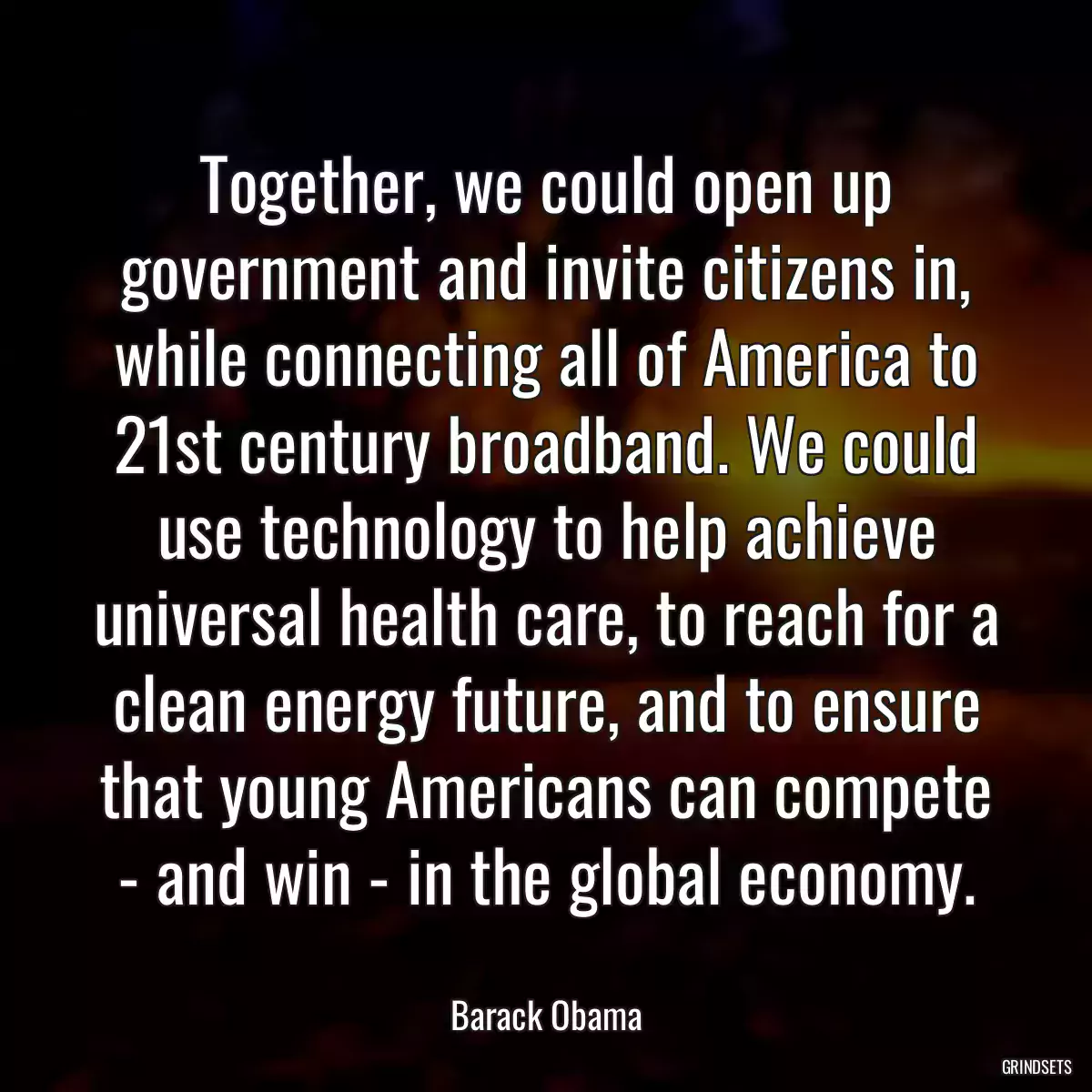 Together, we could open up government and invite citizens in, while connecting all of America to 21st century broadband. We could use technology to help achieve universal health care, to reach for a clean energy future, and to ensure that young Americans can compete - and win - in the global economy.