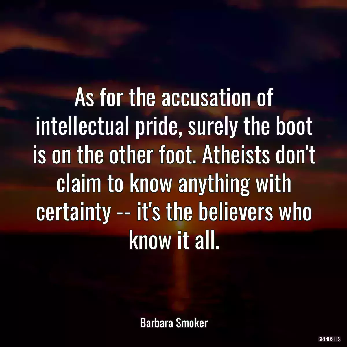 As for the accusation of intellectual pride, surely the boot is on the other foot. Atheists don\'t claim to know anything with certainty -- it\'s the believers who know it all.