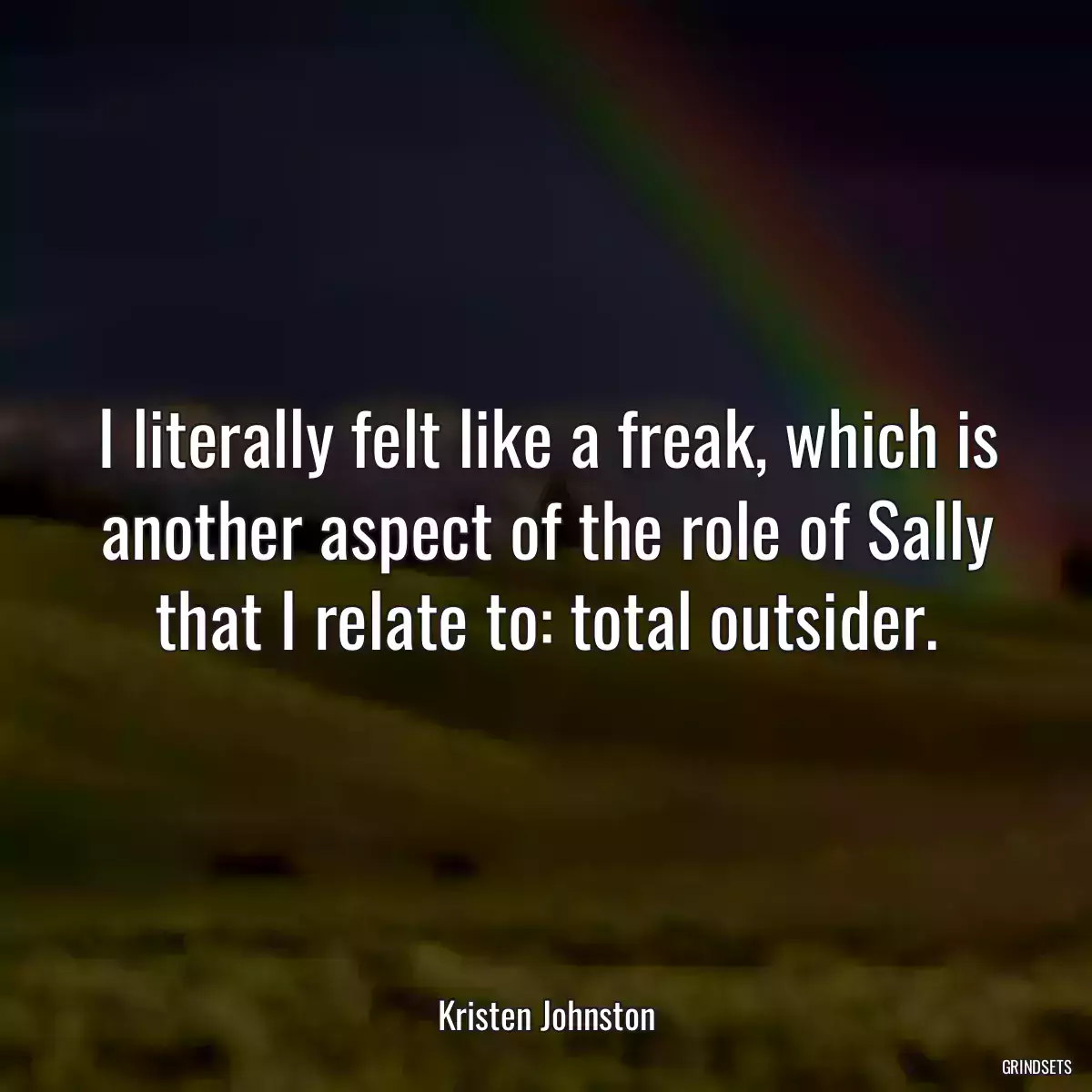 I literally felt like a freak, which is another aspect of the role of Sally that I relate to: total outsider.