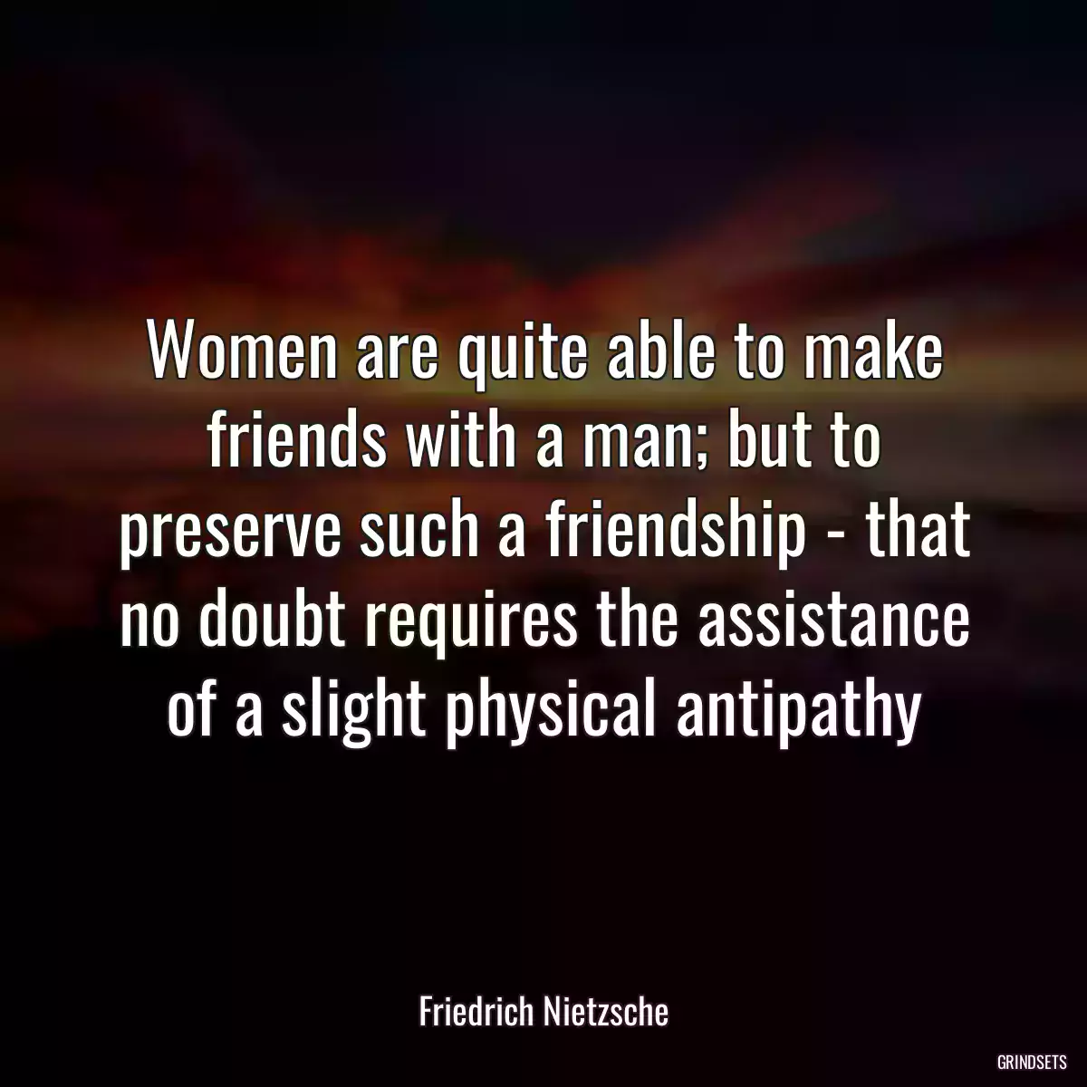 Women are quite able to make friends with a man; but to preserve such a friendship - that no doubt requires the assistance of a slight physical antipathy