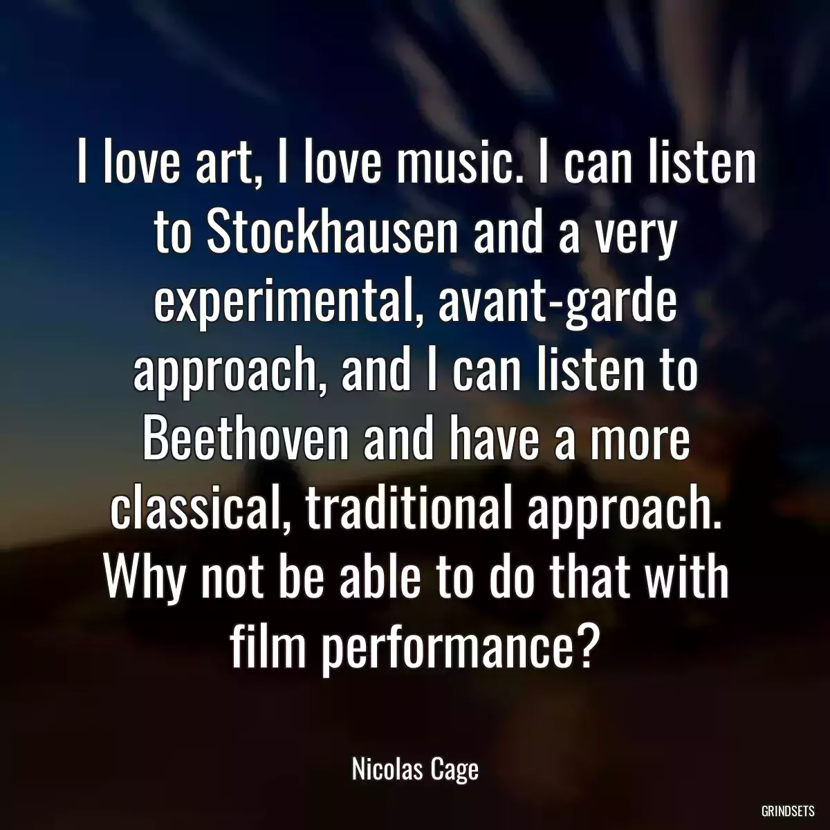 I love art, I love music. I can listen to Stockhausen and a very experimental, avant-garde approach, and I can listen to Beethoven and have a more classical, traditional approach. Why not be able to do that with film performance?