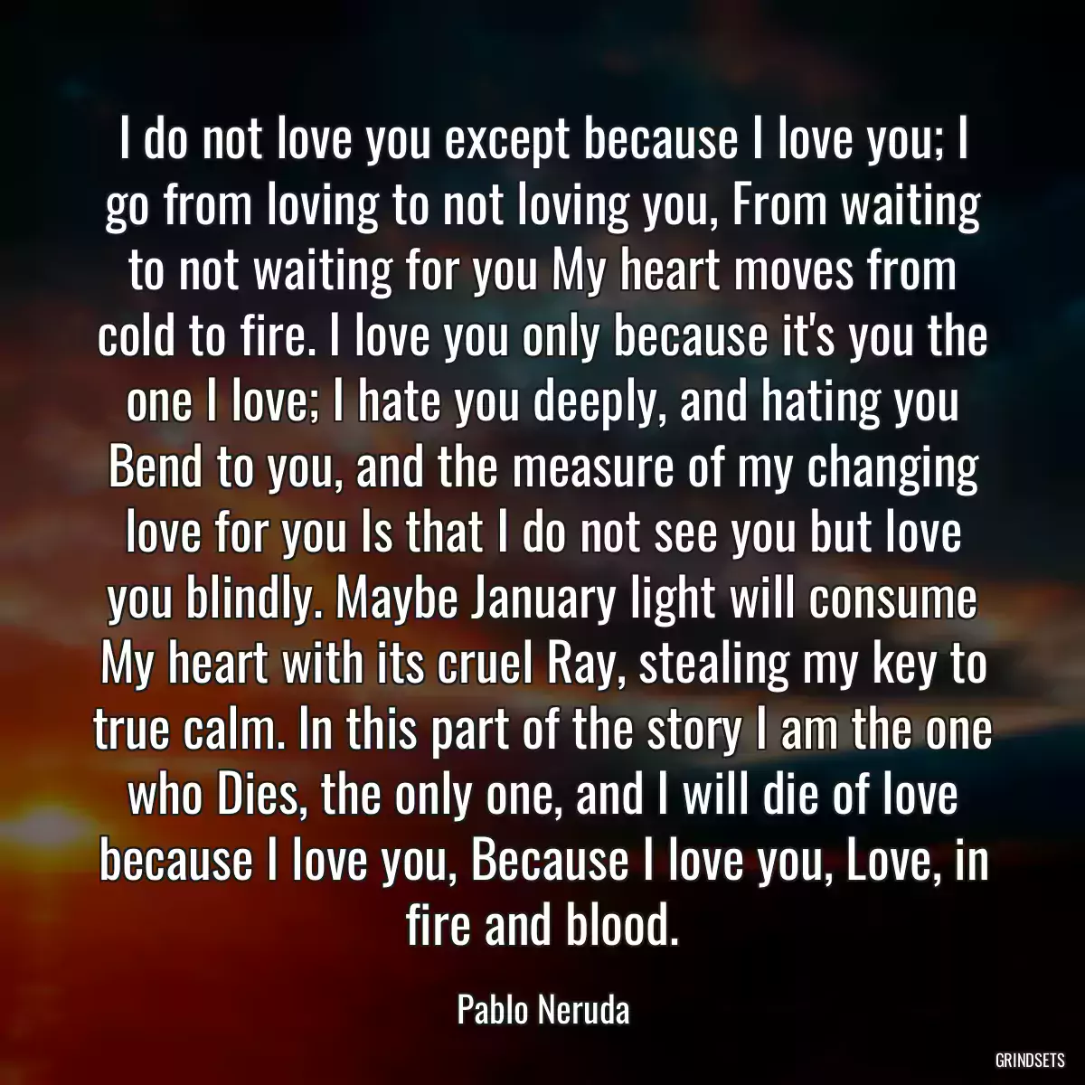 I do not love you except because I love you; I go from loving to not loving you, From waiting to not waiting for you My heart moves from cold to fire. I love you only because it\'s you the one I love; I hate you deeply, and hating you Bend to you, and the measure of my changing love for you Is that I do not see you but love you blindly. Maybe January light will consume My heart with its cruel Ray, stealing my key to true calm. In this part of the story I am the one who Dies, the only one, and I will die of love because I love you, Because I love you, Love, in fire and blood.