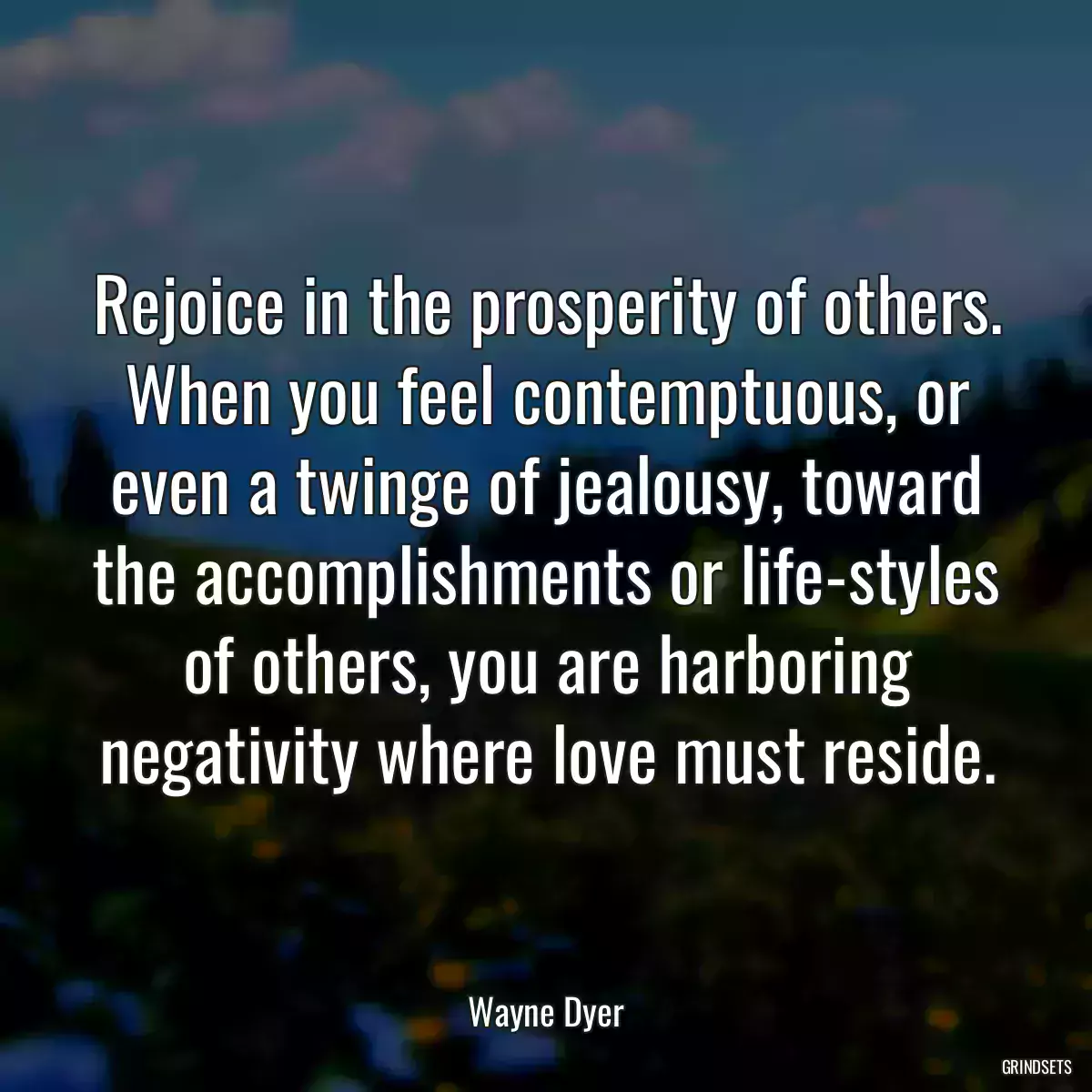 Rejoice in the prosperity of others. When you feel contemptuous, or even a twinge of jealousy, toward the accomplishments or life-styles of others, you are harboring negativity where love must reside.