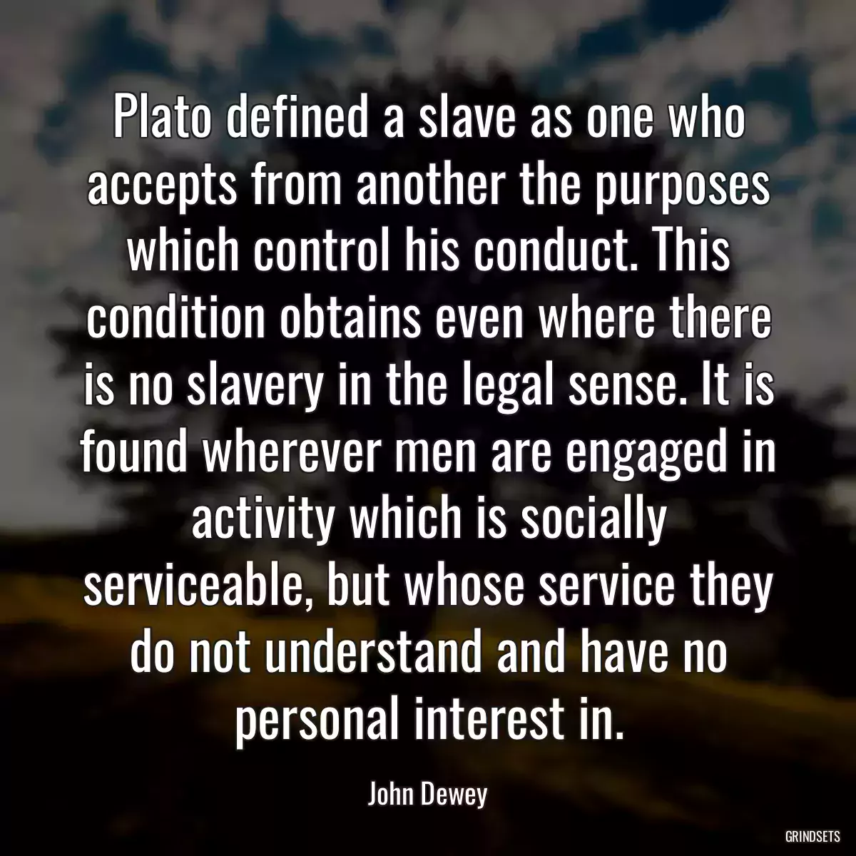 Plato defined a slave as one who accepts from another the purposes which control his conduct. This condition obtains even where there is no slavery in the legal sense. It is found wherever men are engaged in activity which is socially serviceable, but whose service they do not understand and have no personal interest in.