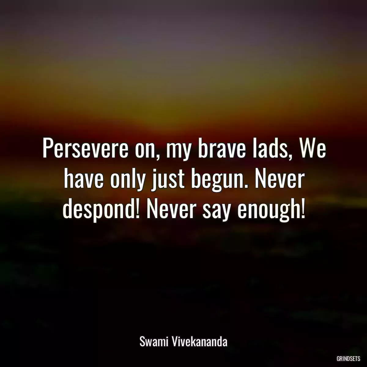 Persevere on, my brave lads, We have only just begun. Never despond! Never say enough!