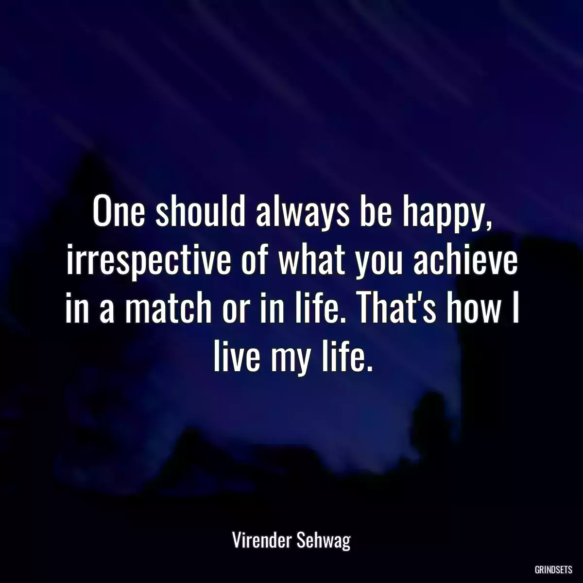 One should always be happy, irrespective of what you achieve in a match or in life. That\'s how I live my life.