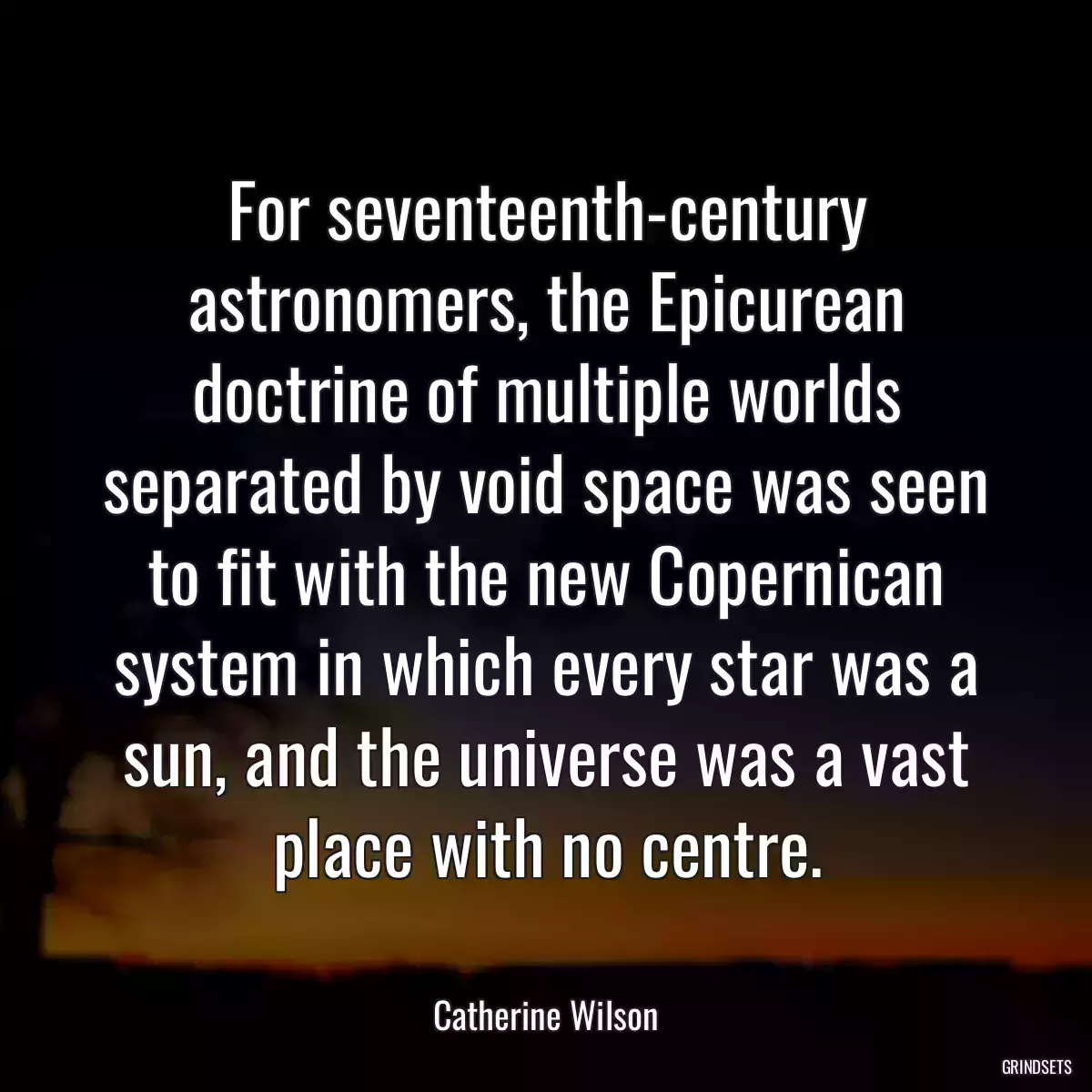 For seventeenth-century astronomers, the Epicurean doctrine of multiple worlds separated by void space was seen to fit with the new Copernican system in which every star was a sun, and the universe was a vast place with no centre.