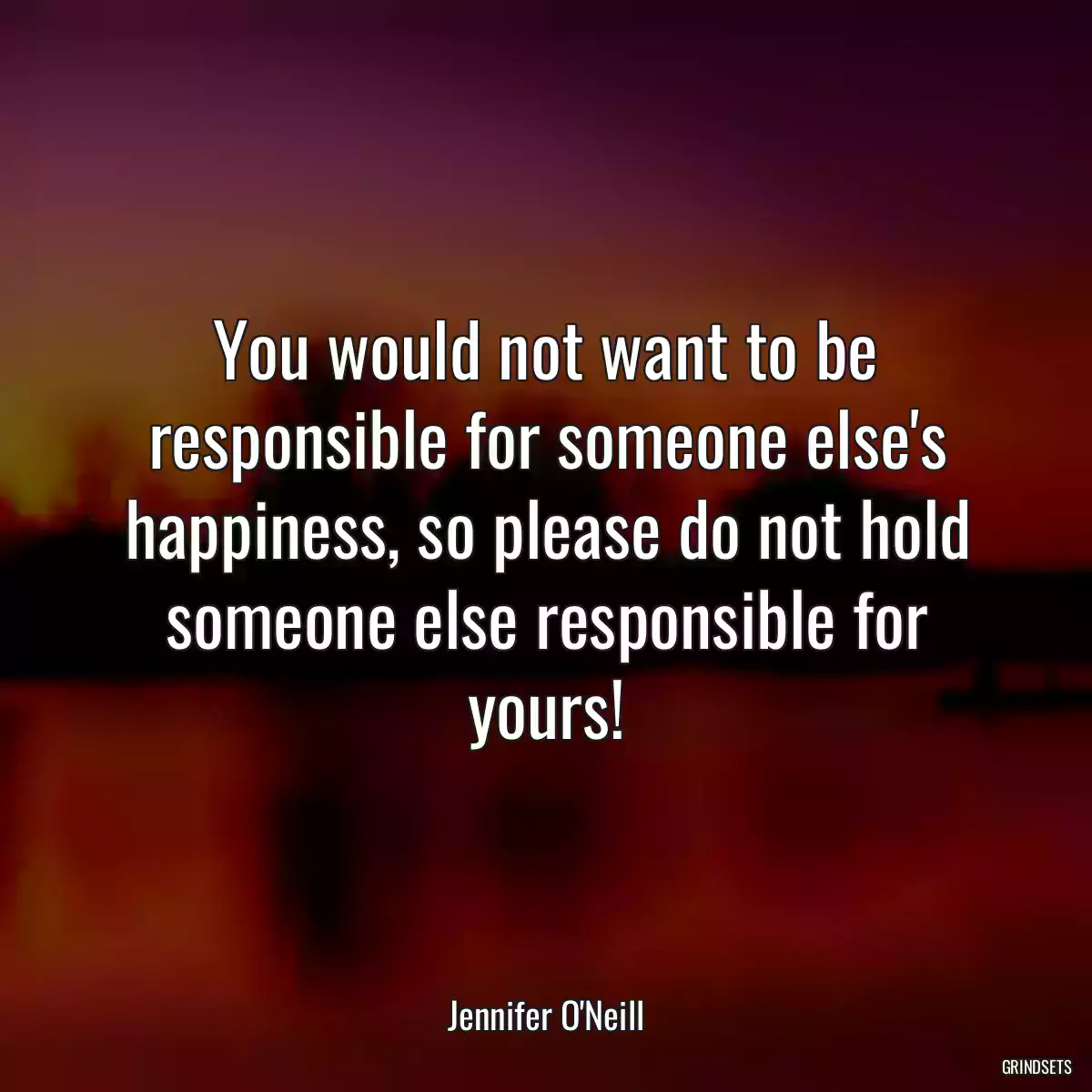 You would not want to be responsible for someone else\'s happiness, so please do not hold someone else responsible for yours!