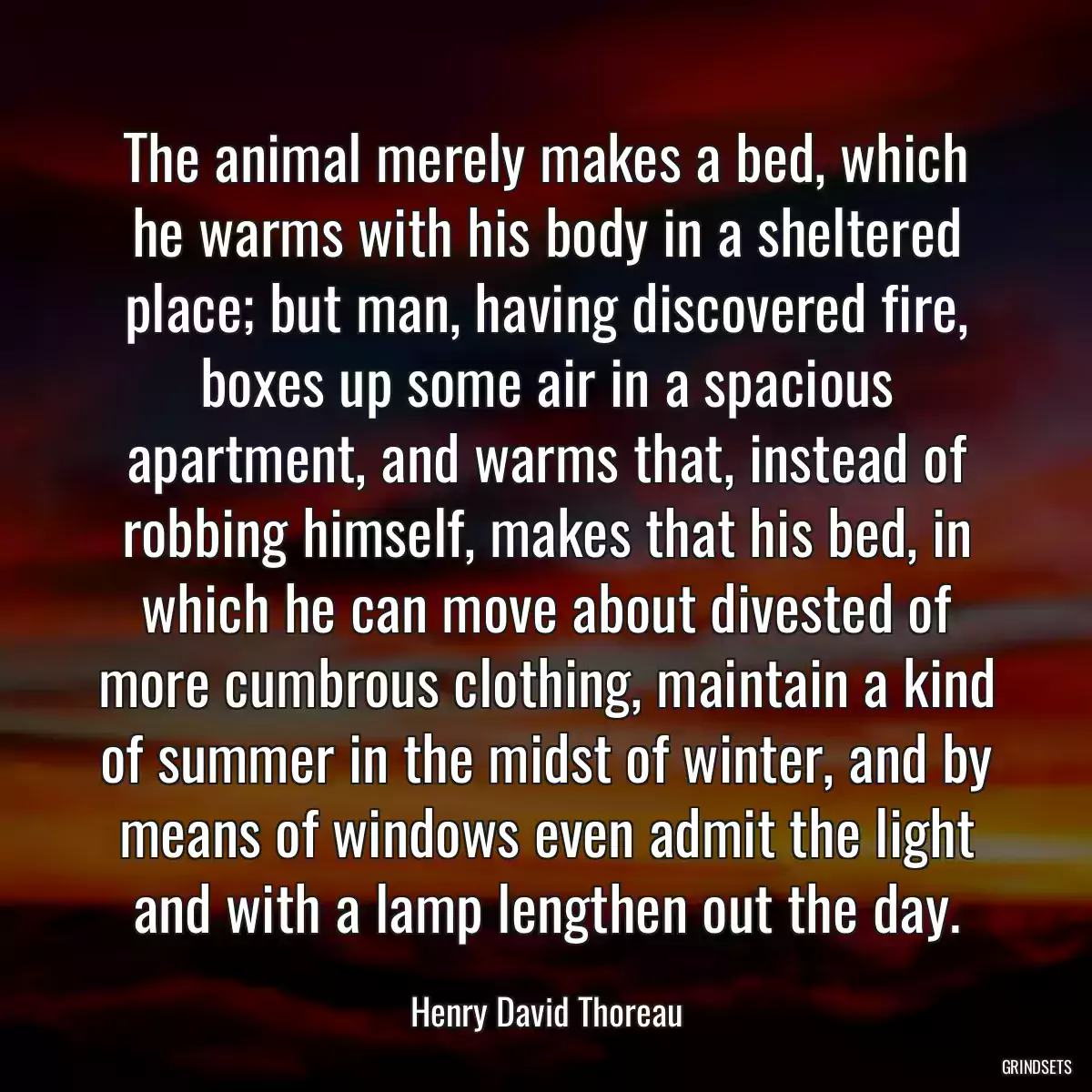 The animal merely makes a bed, which he warms with his body in a sheltered place; but man, having discovered fire, boxes up some air in a spacious apartment, and warms that, instead of robbing himself, makes that his bed, in which he can move about divested of more cumbrous clothing, maintain a kind of summer in the midst of winter, and by means of windows even admit the light and with a lamp lengthen out the day.