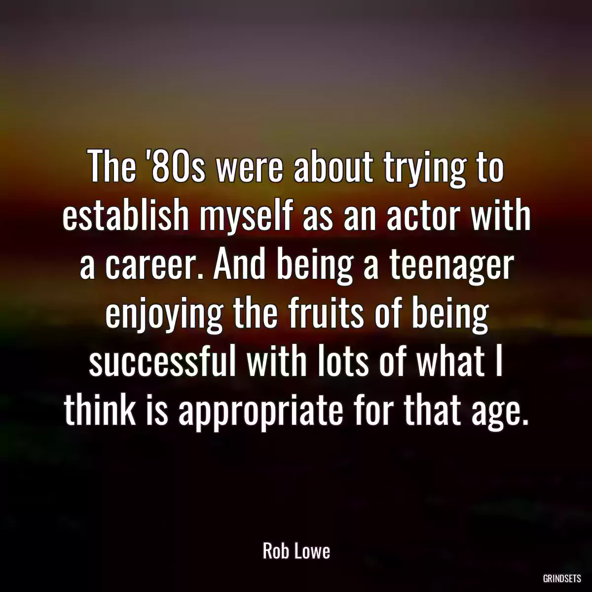 The \'80s were about trying to establish myself as an actor with a career. And being a teenager enjoying the fruits of being successful with lots of what I think is appropriate for that age.