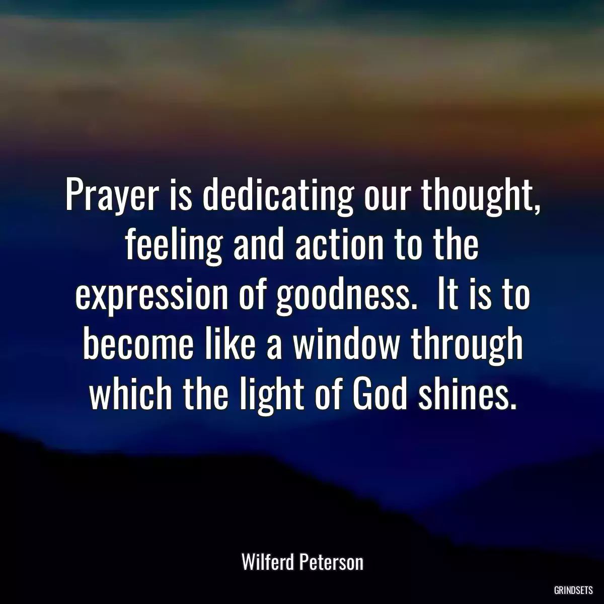 Prayer is dedicating our thought, feeling and action to the expression of goodness.  It is to become like a window through which the light of God shines.