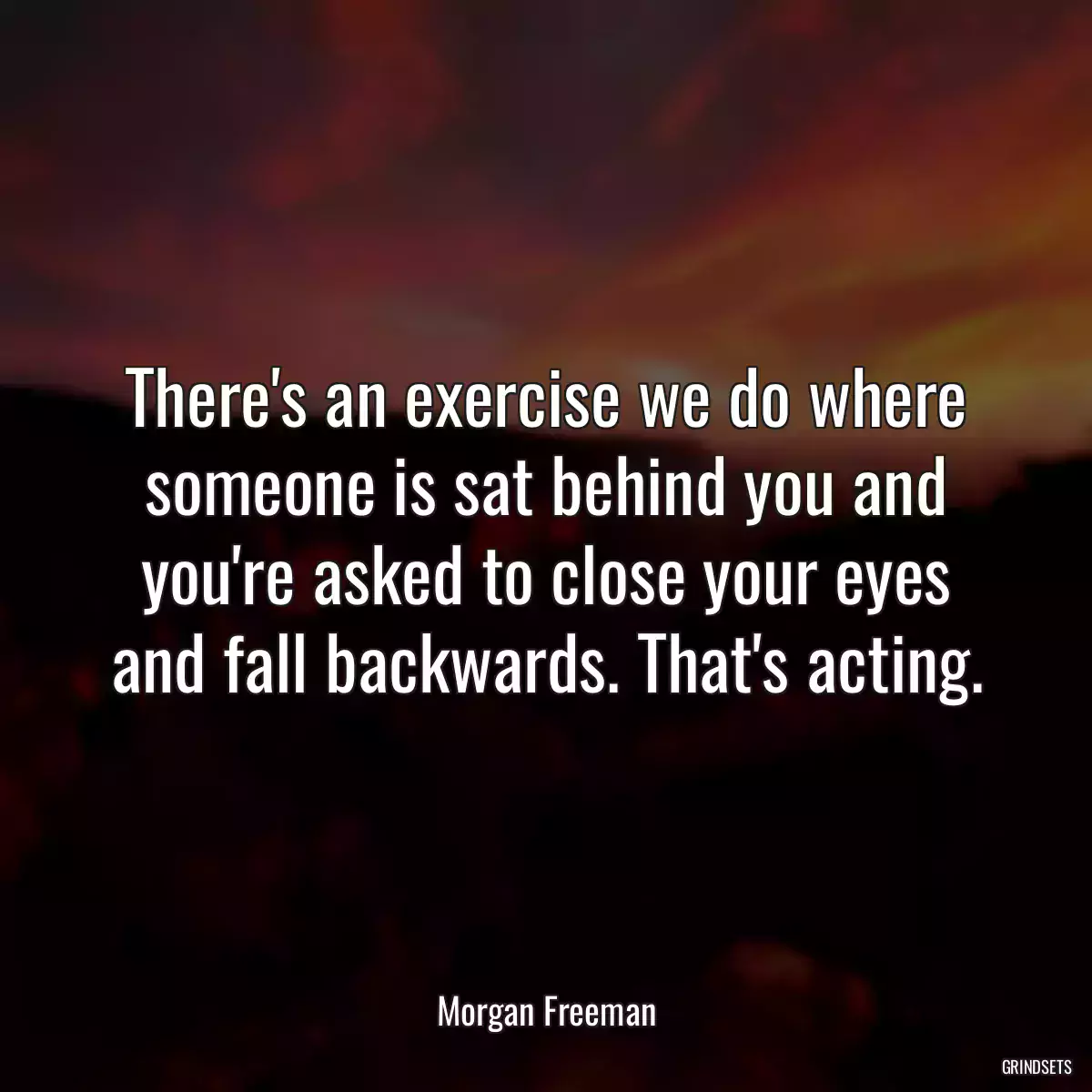 There\'s an exercise we do where someone is sat behind you and you\'re asked to close your eyes and fall backwards. That\'s acting.