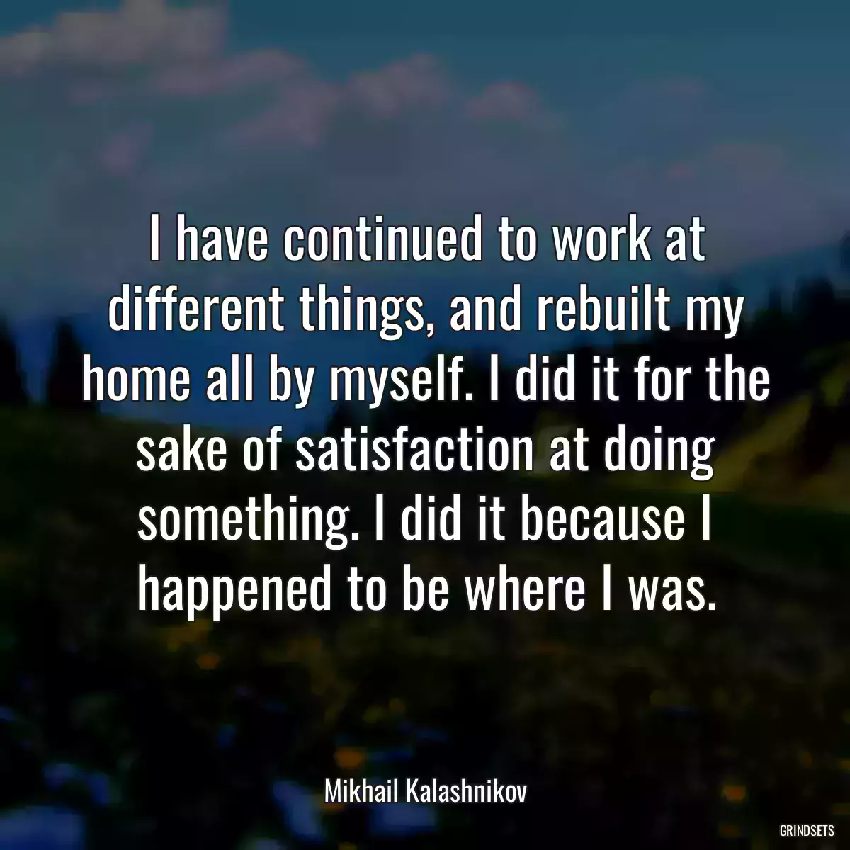 I have continued to work at different things, and rebuilt my home all by myself. I did it for the sake of satisfaction at doing something. I did it because I happened to be where I was.