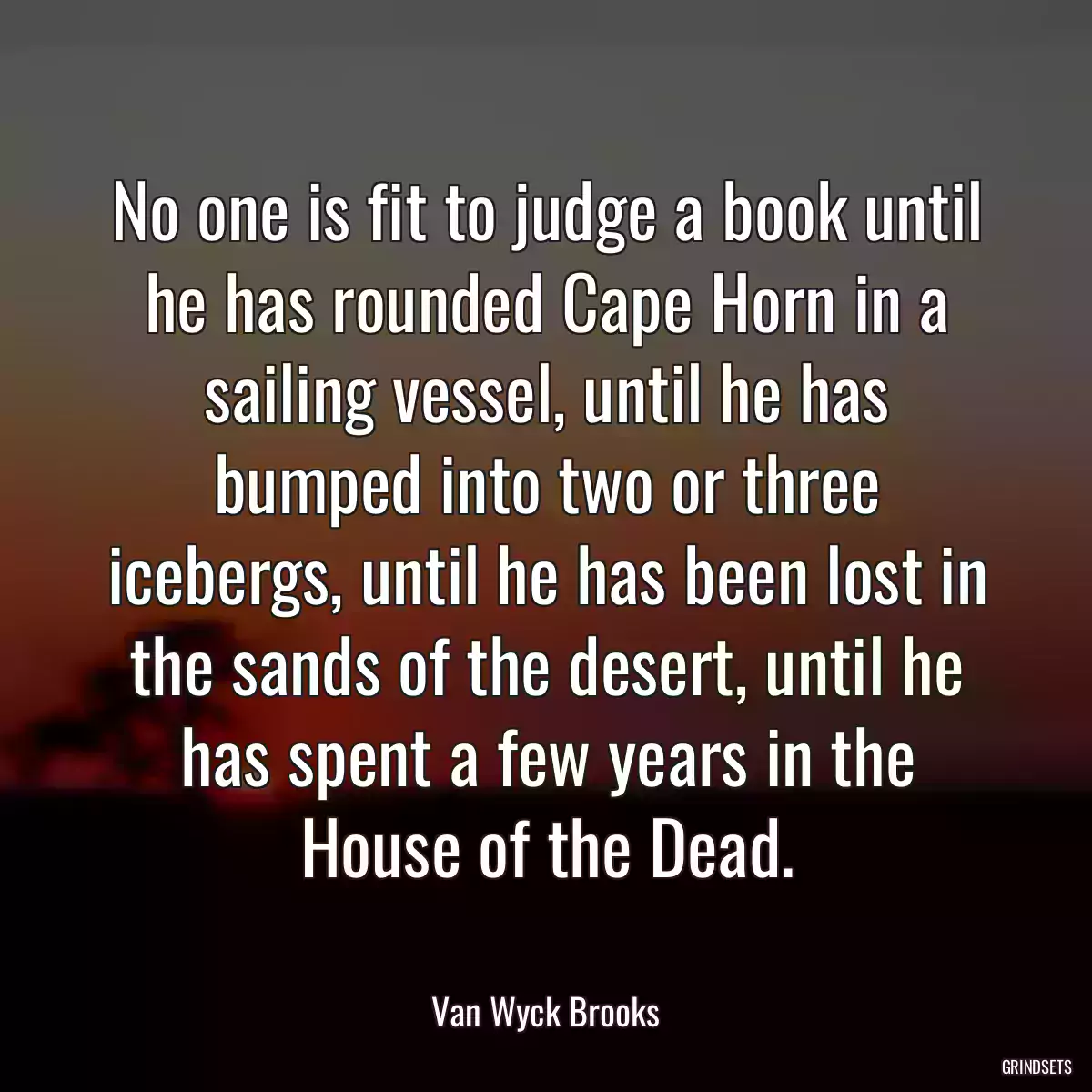 No one is fit to judge a book until he has rounded Cape Horn in a sailing vessel, until he has bumped into two or three icebergs, until he has been lost in the sands of the desert, until he has spent a few years in the House of the Dead.