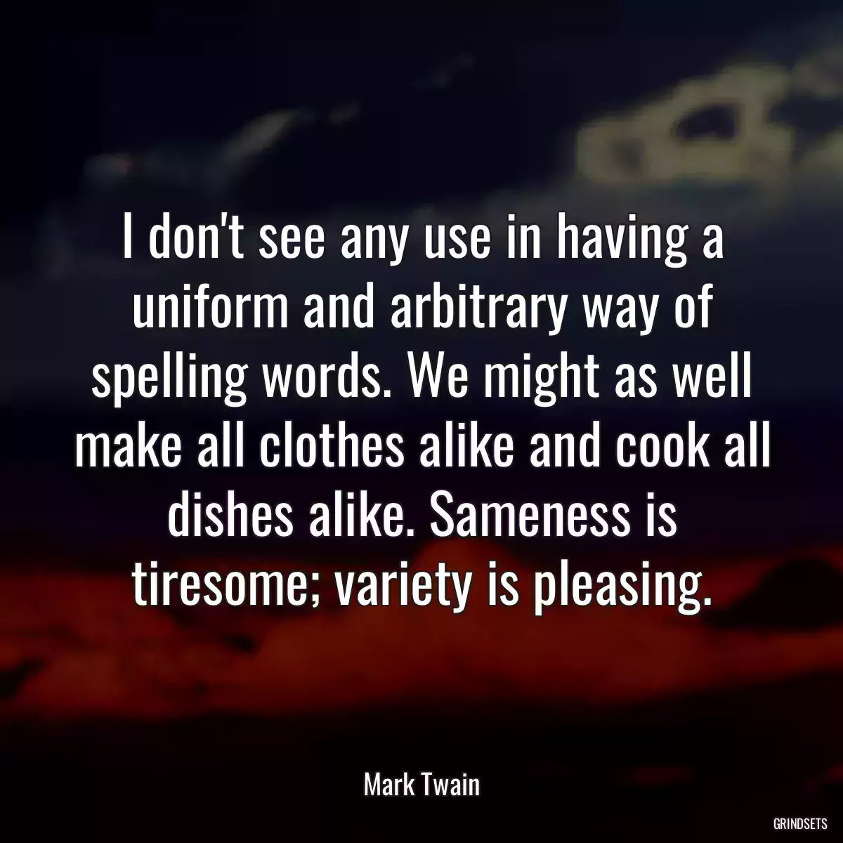 I don\'t see any use in having a uniform and arbitrary way of spelling words. We might as well make all clothes alike and cook all dishes alike. Sameness is tiresome; variety is pleasing.