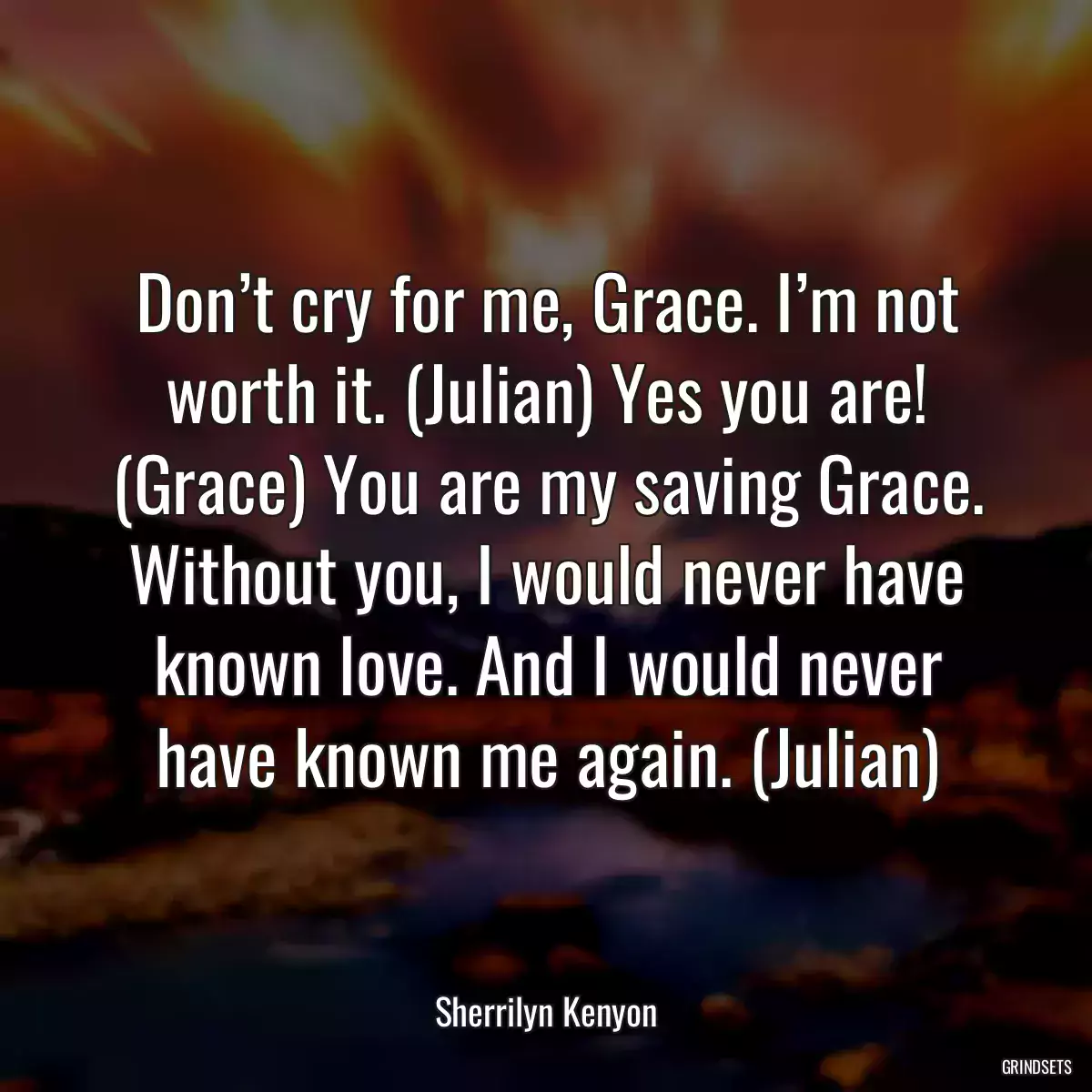 Don’t cry for me, Grace. I’m not worth it. (Julian) Yes you are! (Grace) You are my saving Grace. Without you, I would never have known love. And I would never have known me again. (Julian)