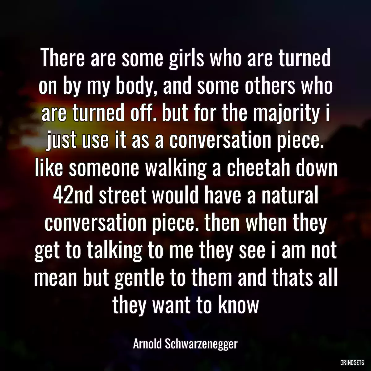 There are some girls who are turned on by my body, and some others who are turned off. but for the majority i just use it as a conversation piece. like someone walking a cheetah down 42nd street would have a natural conversation piece. then when they get to talking to me they see i am not mean but gentle to them and thats all they want to know