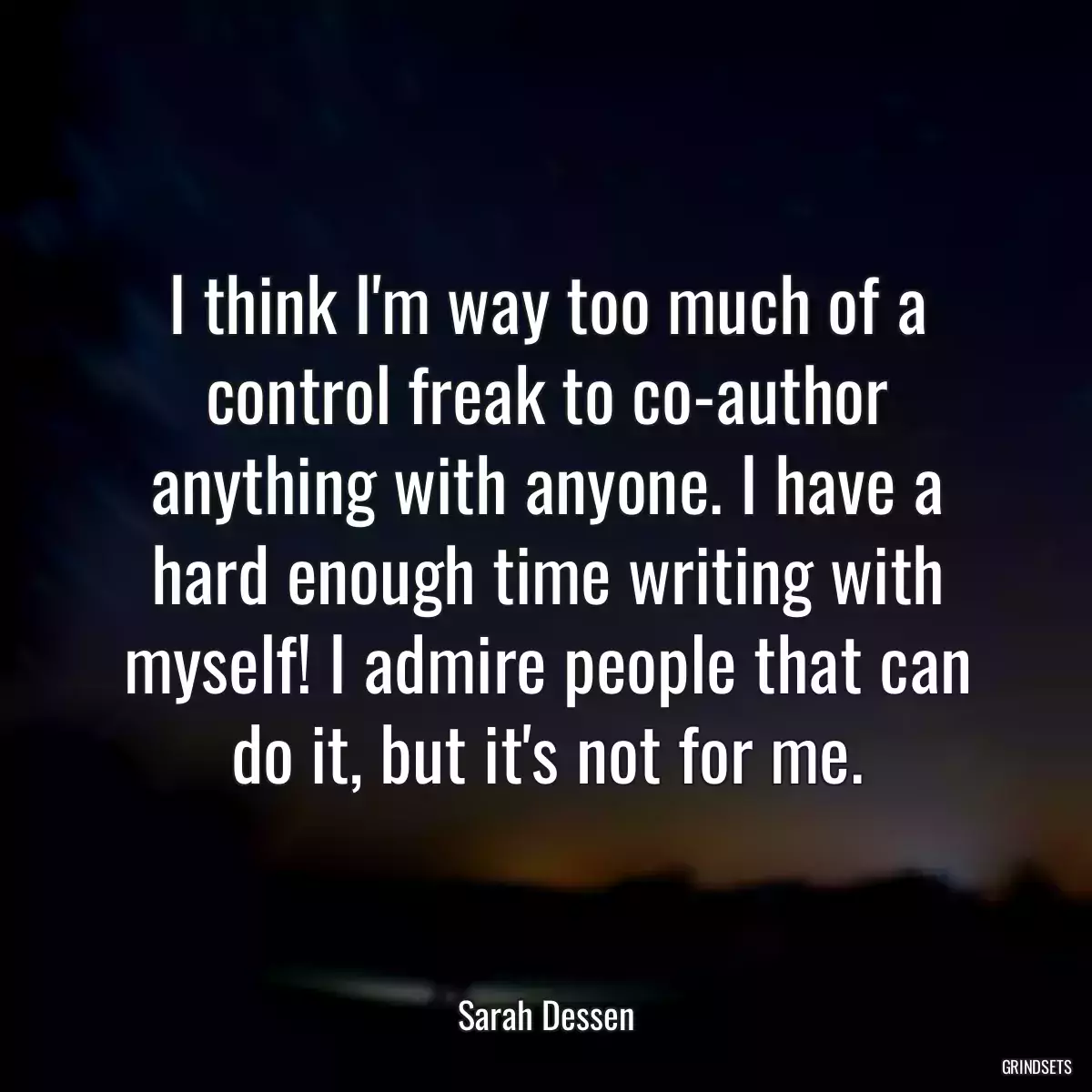 I think I\'m way too much of a control freak to co-author anything with anyone. I have a hard enough time writing with myself! I admire people that can do it, but it\'s not for me.